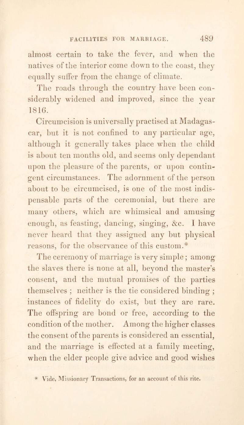 almost certain to take the fever, and when the natives of the interior come down to the coast, they equally suffer from the change of climate. The roads through the country have been con- siderably widened and improved, since the year 1816. Circumcision is universally practised at Madagas- car, but it is not confined to any particular age, although it generally takes place when the child is about ten months old, and seems only dependant upon the pleasure of the parents, or upon contin- gent circumstances. The adornment of the person about to be circumcised, is one of the most indis- pensable parts of the ceremonial, but there are many others, which are whimsical and amusing enough, as feasting, dancing, singing, &c. I have never heard that they assigned any but physical reasons, for the observance of this custom.* The ceremony of marriage is very simple ; among the slaves there is none at all, beyond the masters consent, and the mutual promises of the parties themselves ; neither is the tie considered landing ; instances of fidelity do exist, but they are rare. The offspring are bond or free, according to the condition of the mother. Among the higher classes the consent of the parents is considered an essential, and the marriage is effected at a family meeting, when the elder people give advice and good wishes * Vide, Missionary Transactions, for an account of this rite.