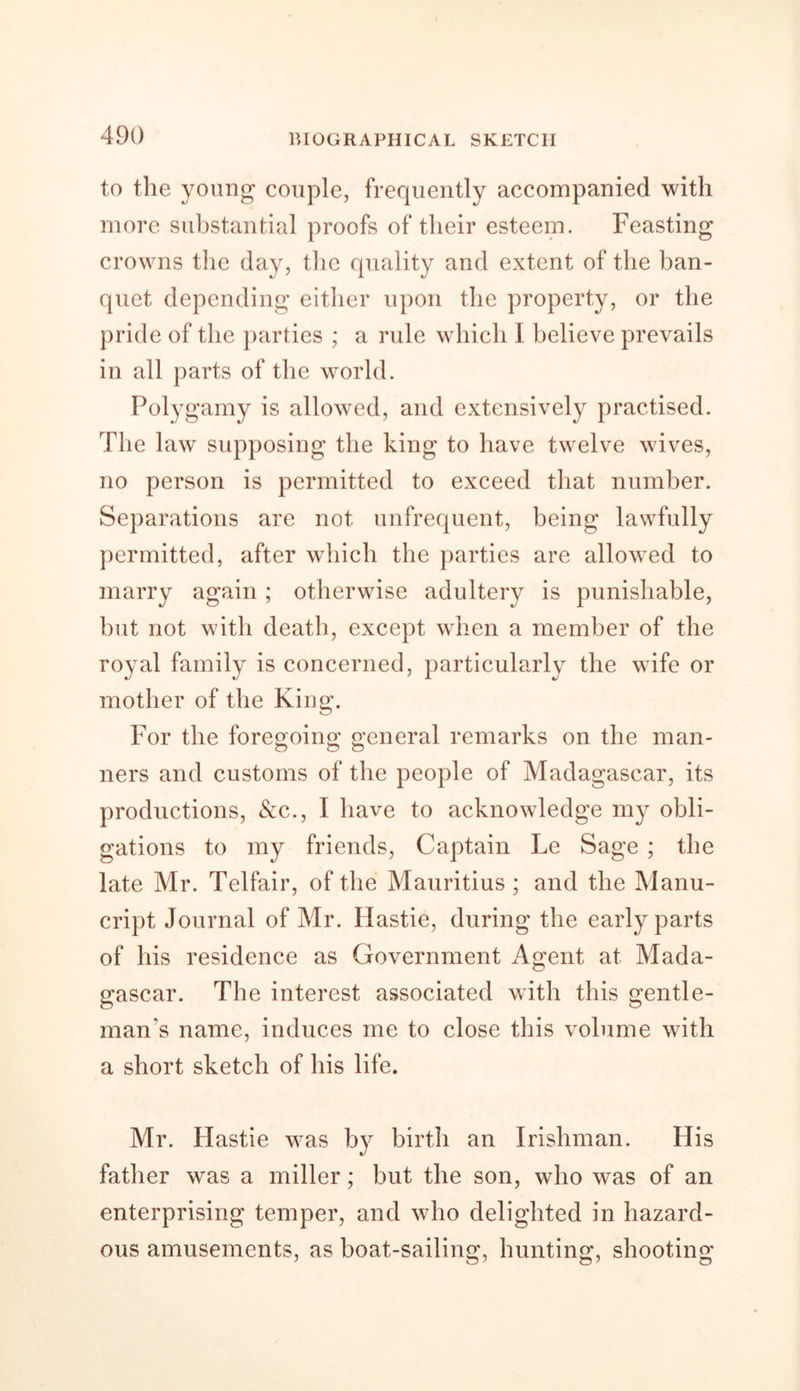 to the young couple, frequently accompanied with more substantial proofs of their esteem. Feasting crowns the day, the quality and extent of the ban- quet depending either upon the property, or the pride of the parties ; a rule which I believe prevails in all parts of the world. Polygamy is allowed, and extensively practised. The law supposing the king to have twelve wives, no person is permitted to exceed that number. Separations are not unfrequent, being lawfully permitted, after which the parties are allowed to marry again; otherwise adultery is punishable, but not with death, except when a member of the royal family is concerned, particularly the wife or mother of the King. For the foregoing general remarks on the man- ners and customs of the people of Madagascar, its productions, &amp;c., I have to acknowledge my obli- gations to my friends, Captain Le Sage ; the late Mr. Telfair, of the Mauritius ; and the Manu- cript Journal of Mr. Hastie, during the early parts of his residence as Government Agent at Mada- gascar. The interest associated with this gentle- man's name, induces me to close this volume with a short sketch of his life. Mr. Hastie was by birth an Irishman. His father was a miller; but the son, who was of an enterprising temper, and who delighted in hazard- ous amusements, as boat-sailing, hunting, shooting