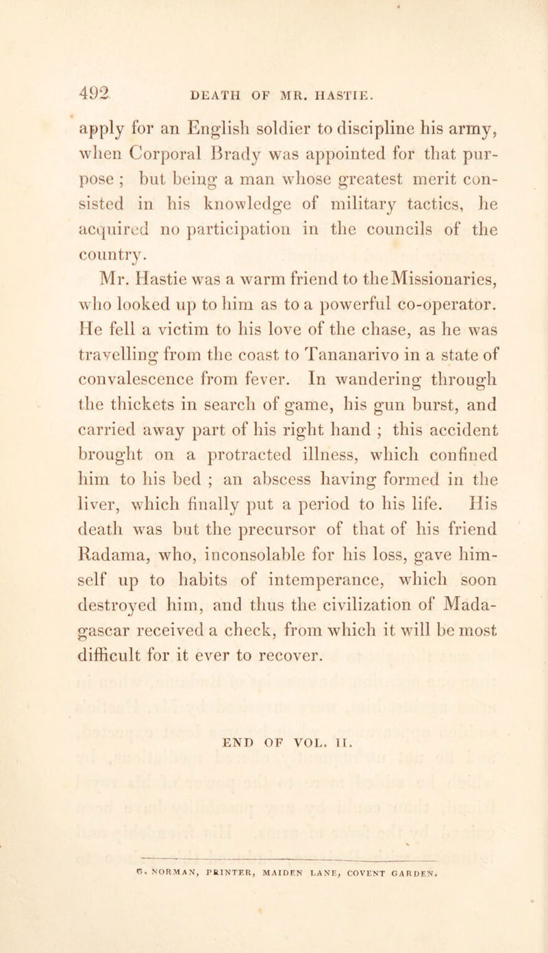 apply for an English soldier to discipline his army, when Corporal Brady was appointed for that pur- pose ; but being a man whose greatest merit con- sisted in his knowledge of military tactics, he acquired no participation in the councils of the country. Mr. Hastie was a warm friend to the Missionaries, who looked up to him as to a powerful co-operator. He fell a victim to his love of the chase, as he was travelling from the coast to Tananarivo in a state of convalescence from fever. In wandering through the thickets in search of game, his gun burst, and carried away part of his right hand ; this accident brought on a protracted illness, which confined him to his bed ; an abscess having formed in the liver, which finally put a period to his life. Ilis death was but the precursor of that of his friend Radama, who, inconsolable for his loss, gave him- self up to habits of intemperance, which soon destroyed him, and thus the civilization of Mada- gascar received a check, from which it will be most difficult for it ever to recover. END OF VOL. II. r.. NORMAN, PRINTER, MAIDEN DANE, COVENT GARDEN