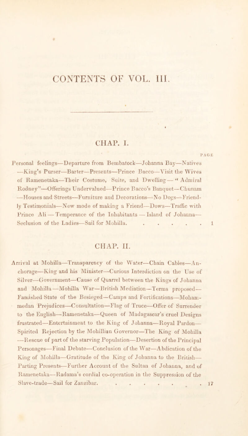 CONTENTS OF VOL. III. CHAP. I. PAGE Personal feelings—Departure from Bembatock—Johanna Bay—Natives —King’s Purser—Barter—Presents—Prince Bacco—A’isit the AVives of Ramenetaka—Their Costume, Suite, and Dwelling—“Admiral Rodney”—Offerings Undervalued—Prince Bacco’s Banquet—Chunam —Houses and Streets—Furniture and Decorations—No Dogs—Friend- ly Testimonials—New mode of making a Friend—Dows—Traffic with Prince Ali — Temperance of the Inhabitants — Island of Johanna— Seclusion of the Ladies—Sail for Mohilla. . ... . 1 CHAP. II. Arrival at Mohilla—Transparency of the Water—Chain Cables—An- chorage—King and his Minister—Curious Interdiction on the Use of Silver—Government—Cause of Quarrel between the Kings of Johanna and Mohilla—Mohilla War—British Mediation—Terms proposed— Famished State of the Besieged—Camps and Fortifications—Moham- medan Prejudices—Consultation—Flag of Truce—Offer of Surrender to the English—Ramenetaka—Queen of Madagascar’s cruel Designs frustrated—Entertainment to the King of Johanna—Royal Pardon— Spirited Rejection by the Mohillian Governor—The King of Mohilla —Rescue of part of the starving Population—Desertion of the Principal Personages—Final Debate—Conclusion of the War—Abdication of the King of Mohilla—Gratitude of the King of Johanna to the Britisli— Parting Presents—Further Account of the Sultan of Johanna, and of Ramenetaka—Radama’s cordial co-operation in the Suppression of the Slave-trade—Sail for Zanzibar. ..... . 1?