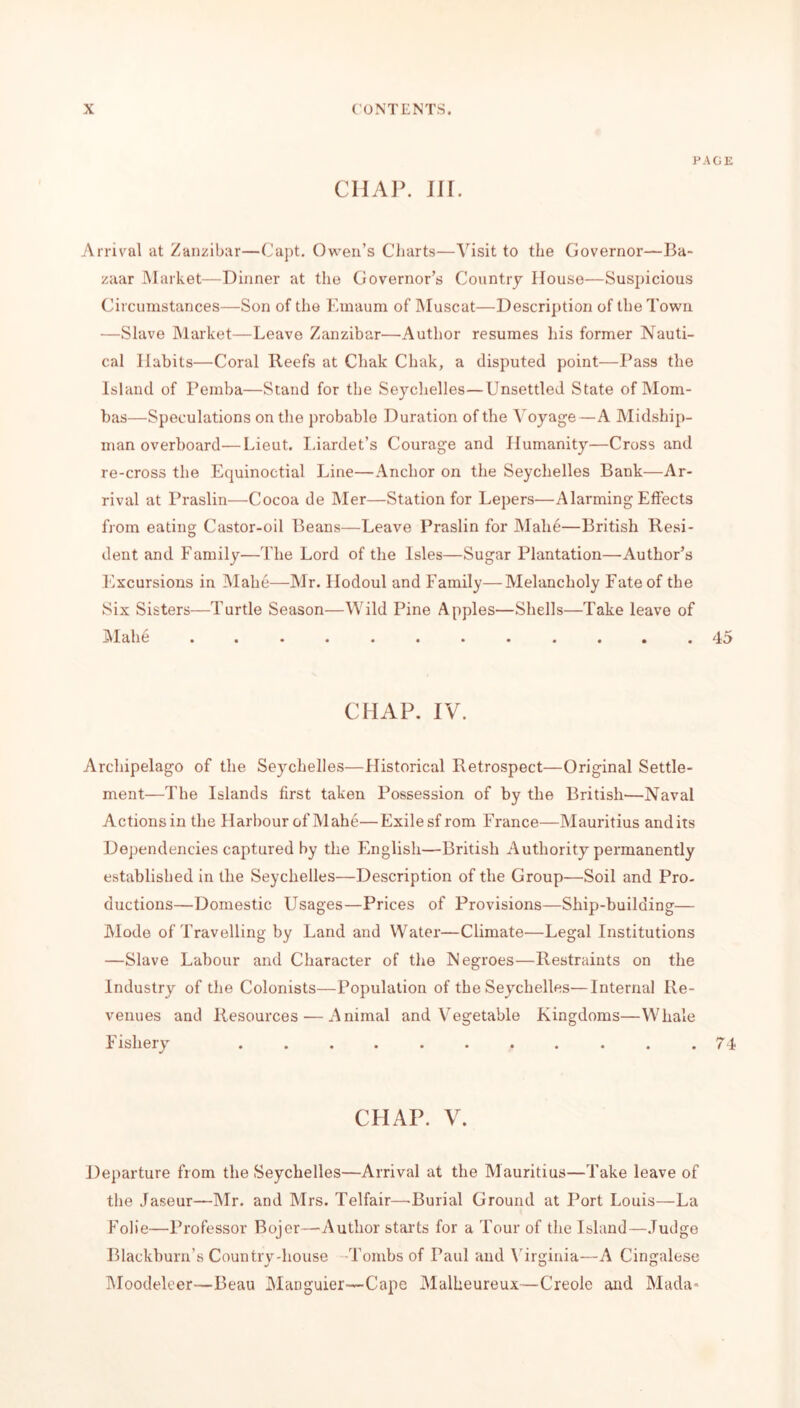 PAGE CHAP. III. Arrival at Zanzibar—Capt. Owen’s Charts—Visit to the Governor—Ba- zaar Market—Dinner at the Governor’s Country House—Suspicious Circumstances—Son of the Emaum of Muscat—Description of the Town —Slave Market—Leave Zanzibar—Author resumes his former Nauti- cal Habits—Coral Reefs at Chak Chak, a disputed point—Pass the Island of Pemba—Stand for the Seychelles—Unsettled State of Mom- bas—Speculations on the probable Duration of the Voyage—A Midship- man overboard— Lieut. Liardet’s Courage and Humanity—Cross and re-cross the Equinoctial Line—Anchor on the Seychelles Bank—Ar- rival at Praslin—Cocoa de Mer—Station for Lepers—Alarming Effects from eating Castor-oil Beans—Leave Praslin for Mali6—British Resi- dent and Family'—The Lord of the Isles—Sugar Plantation—Author’s Excursions in Mahe—Mr. Ilodoul and Family—Melancholy Fate of the Six Sisters—Turtle Season—Wild Pine Apples—Shells—Take leave of Mahe ...... ...... 45 CHAP. IV. Archipelago of the Seychelles—Historical Retrospect—Original Settle- ment—The Islands first taken Possession of by the British—Naval Actions in the Harbour of Mahe—Exile sf rom France—Mauritius and its Dependencies captured by the English—British Authority permanently established in the Seychelles—Description of the Group—Soil and Pro- ductions—Domestic Usages—Prices of Provisions—Ship-building— Mode of Travelling by Land and Water—Climate—Legal Institutions —Slave Labour and Character of the Negroes—Restraints on the Industry of the Colonists—Population of the Seychelles—Internal Re- venues and Resources — Animal and Vegetable Kingdoms—Whale Fishery ........... 74 CHAP. V. Departure from the Seychelles—Arrival at the Mauritius—Take leave of the Jaseur—Mr. and Mrs. Telfair—Burial Ground at Port Louis—La Folie—Professor Bojcr—-Author starts for a Tour of the Island—Judge Blackburn’s Country-house Tombs of Paul and Virginia—A Cingalese Moodelcer—Beau Manguier—Cape Malheureux—Creole and Mada=