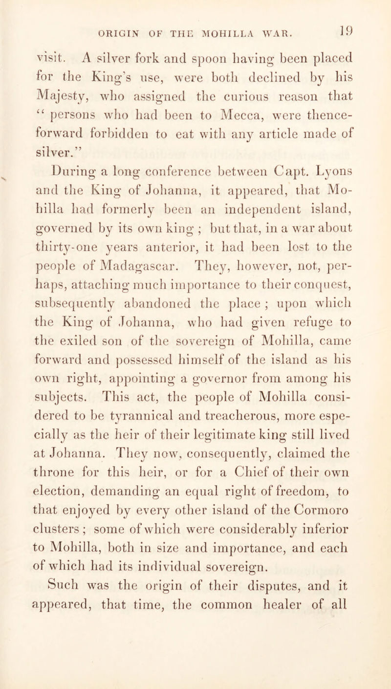 visit. A silver fork and spoon having been placed for the King’s use, were both declined by his Majesty, who assigned the curious reason that “ persons who had been to Mecca, were thence- forward forbidden to eat with any article made of silver/’ During a long conference between Capt. Lyons and the King of Johanna, it appeared, that Mo- hilla had formerly been an independent island, governed by its own king ; but that, in a war about thirty-one years anterior, it had been lost to the people of Madagascar. They, however, not, per- haps, attaching much importance to their conquest, subsequently abandoned the place ; upon which the King of Johanna, who had given refuge to the exiled son of the sovereign of Mohilla, came forward and possessed himself of the island as his own right, appointing a governor from among his subjects. This act, the people of Mohilla consi- dered to be tyrannical and treacherous, more espe- cially as the heir of their legitimate king still lived at Johanna. They now, consequently, claimed the throne for this heir, or for a Chief of their own election, demanding an equal right of freedom, to that enjoyed by every other island of the Cormoro clusters; some of which were considerably inferior to Mohilla, both in size and importance, and each of which had its individual sovereign. Such was the origin of their disputes, and it appeared, that time, the common healer of all