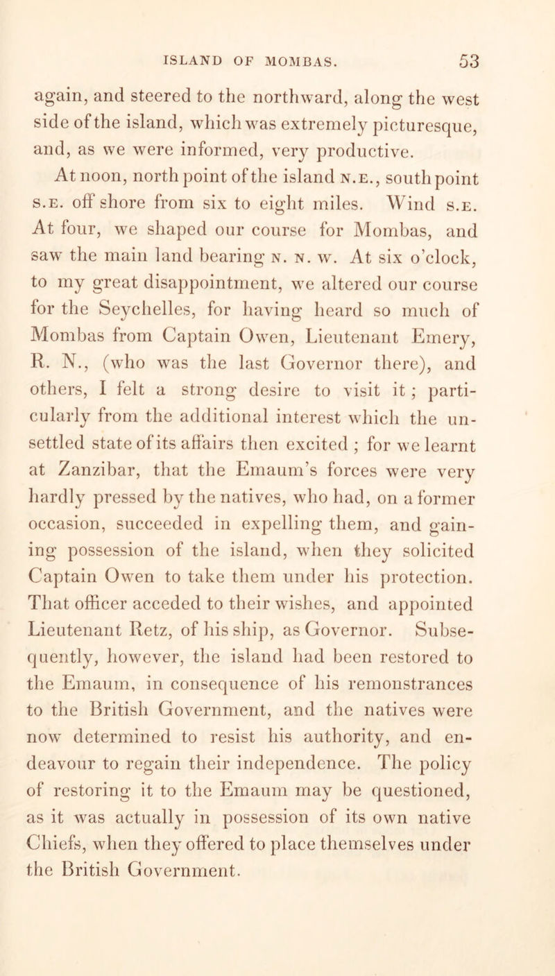 again, and steered to the northward, along the west side of the island, which was extremely picturesque, and, as we were informed, very productive. At noon, north point of the island n.e., south point s.e. off shore from six to eight miles. Wind s.e. At four, we shaped our course for Mombas, and saw the main land bearing n. n. w. At six o’clock, to my great disappointment, we altered our course for the Seychelles, for having heard so much of Mombas from Captain Owen, Lieutenant Emery, R. N., (who was the last Governor there), and others, I felt a strong desire to visit it; parti- cularly from the additional interest which the un- settled state of its affairs then excited ; for we learnt at Zanzibar, that the Emaum’s forces were very hardly pressed by the natives, who had, on a former occasion, succeeded in expelling them, and gain- ing possession of the island, when they solicited Captain Owen to take them under his protection. That officer acceded to their wishes, and appointed Lieutenant Retz, of his ship, as Governor. Subse- quently, however, the island had been restored to the Emaum, in consequence of his remonstrances to the British Government, and the natives were now determined to resist his authority, and en- deavour to regain their independence. The policy of restoring it to the Emaum may be questioned, as it was actually in possession of its own native Chiefs, when they offered to place themselves under the British Government.