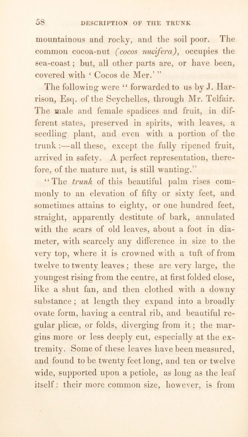 mountainous and rocky, and the soil poor. The common cocoa-nut (cocos nucifera), occupies the sea-coast; but, all other parts are, or have been, covered with 4 Cocos de Mer. 11 The following were 44 forwarded to us by J. Har- rison, Es(p of the Seychelles, through Mr. Telfair. The male and female spadices and fruit, in dif- ferent states, preserved in spirits, with leaves, a seedling plant, and even with a portion of the trunk :—all these, except the fully ripened fruit, arrived in safety. A perfect representation, there- fore, of the mature nut, is still wanting/1 44 The trunk of this beautiful palm rises com- monly to an elevation of fifty or sixty feet, and sometimes attains to eighty, or one hundred feet, straight, apparently destitute of bark, annulated with the scars of old leaves, about a foot in dia- meter, with scarcely any difference in size to the very top, where it is crowned with a tuft of from twelve to twenty leaves ; these are very large, the youngest rising from the centre, at first folded close, like a shut fan, and then clothed with a downy substance ; at length they expand into a broadly ovate form, having a central rib, and beautiful re- gular plicae, or folds, diverging from it; the mar- gins more or less deeply cut, especially at the ex- tremity. Some of these leaves have been measured, and found to be twenty feet long, and ten or twelve wide, supported upon a petiole, as long as the leaf itself: their more common size, however, is from