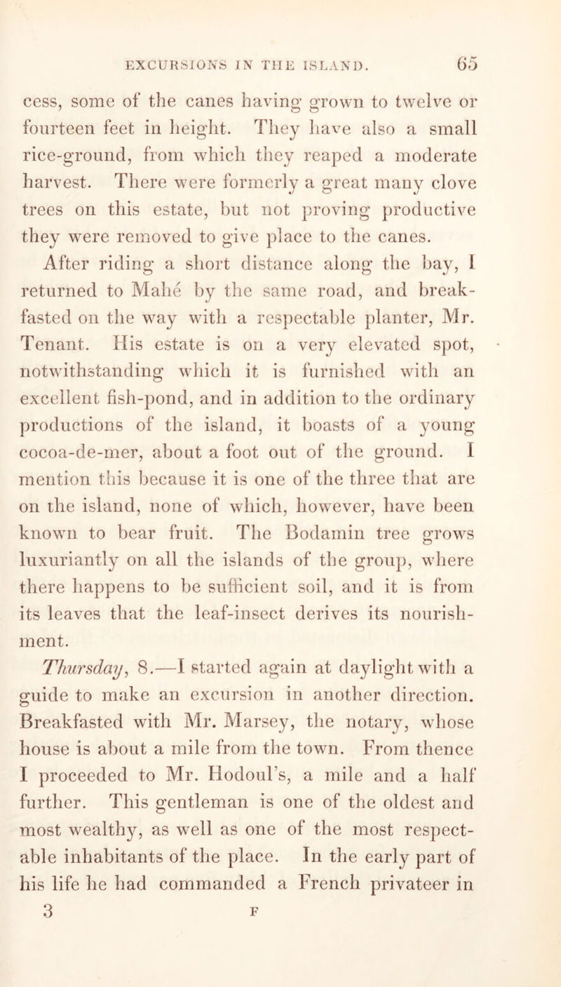 cess, some of the canes having grown to twelve or fourteen feet in height. They have also a small rice-ground, from which they reaped a moderate harvest. There were formerly a great many clove trees on this estate, but not proving productive they were removed to give place to the canes. After riding a short distance along the bay, 1 returned to Malie by the same road, and break- fasted on the way with a respectable planter, Mr. Tenant. His estate is on a very elevated spot, notwithstanding which it is furnished with an excellent fish-pond, and in addition to the ordinary productions of the island, it boasts of a young cocoa-de-mer, about a foot out of the ground. I mention this because it is one of the three that are on the island, none of which, however, have been known to bear fruit. The Bodamin tree rows luxuriantly on all the islands of the group, where there happens to be sufficient soil, and it is from its leaves that the leaf-insect derives its nourish- ment. Thursday, 8.—I started again at daylight with a guide to make an excursion in another direction. Breakfasted with Mr. Marsey, the notary, whose house is about a mile from the town. From thence I proceeded to Mr. HodouFs, a mile and a half further. This gentleman is one of the oldest and most wealthy, as well as one of the most respect- able inhabitants of the place. In the early part of his life he had commanded a French privateer in 3 F