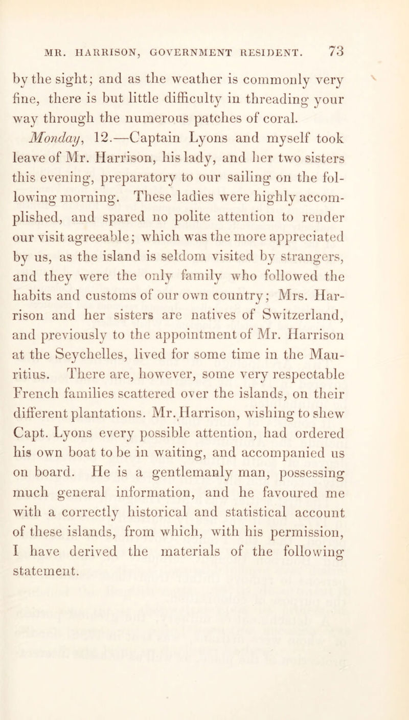 by the sight; and as the weather is commonly very fine, there is but little difficulty in threading your way through the numerous patches of coral. Monday, 12.—Captain Lyons and myself took leave of Mr. Harrison, his lady, and her two sisters this evening, preparatory to our sailing on the fol- lowing morning. These ladies were highly accom- plished, and spared no polite attention to render our visit agreeable; which was the more appreciated by us, as the island is seldom visited by strangers, and they were the only family who followed the habits and customs of our own country; Mrs. Har- rison and her sisters are natives of Switzerland, and previously to the appointment of Mr. Harrison at the Seychelles, lived for some time in the Mau- ritius. There are, however, some very respectable French families scattered over the islands, on their different plantations. Mr. Harrison, wishing to shew Capt. Lyons every possible attention, had ordered his own boat to be in waiting, and accompanied us on board. He is a gentlemanly man, possessing much general information, and he favoured me with a correctly historical and statistical account of these islands, from which, with his permission, I have derived the materials of the following statement.