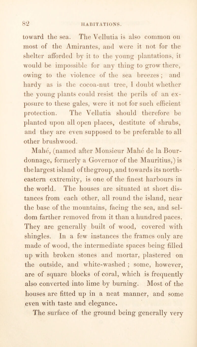 toward the sea. The Vellutia is also common on most of the Amirantes, and were it not for the shelter afforded by it to the young plantations, it would be impossible for any thing to grow there, owing to the violence of the sea breezes; and hardy as is the cocoa-nut tree, I doubt whether the young plants could resist the perils of an ex- posure to these gales, were it not for such efficient protection. The Vellutia should therefore be planted upon all open places, destitute of shrubs, and they are even supposed to be preferable to all other brushwood. Mahe, (named after Monsieur Mahe de la Bour- donnage, formerly a Governor of the Mauritius,) is the largest island of the group, and towards its north- eastern extremity, is one of the finest harbours in the world. The houses are situated at short dis- tances from each other, all round the island, near the base of the mountains, facing the sea, and sel- dom farther removed from it than a hundred paces. They are generally built of wood, covered with shingles. In a few instances the frames only are made of wood, the intermediate spaces being filled up with broken stones and mortar, plastered on the outside, and white-washed ; some, however, are of square blocks of coral, which is frequently also converted into lime by burning. Most of the houses are fitted up in a neat manner, and some even with taste and elegance. The surface of the ground being generally very
