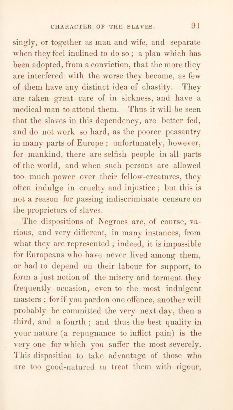 singly, or together as man and wife, and separate when they feel inclined to do so ; a plan which has been adopted, from a conviction, that the more they are interfered with the worse they become, as few of them have any distinct idea of chastity. They are taken great care of in sickness, and have a medical man to attend them. Tims it will be seen that the slaves in this dependency, are better fed, and do not work so hard, as the poorer peasantry in many parts of Europe ; unfortunately, however, for mankind, there are selfish people in all parts of the world, and when such persons are allowed too much power over their fellow-creatures, they often indulge in cruelty and injustice; but this is not a reason for passing indiscriminate censure on the proprietors of slaves. The dispositions of Negroes are, of course, va- rious, and very different, in many instances, from what they are represented ; indeed, it is impossible for Europeans who have never lived among them, or had to depend on their labour for support, to form a just notion of the misery and torment they frequently occasion, even to the most indulgent masters ; for if you pardon one offence, another will probably be committed the very next day, then a third, and a fourth ; and thus the best quality in your nature (a repugnance to inflict pain) is the very one for which you suffer the most severely. This disposition to take advantage of those who are too good-natured to treat them with rigour,