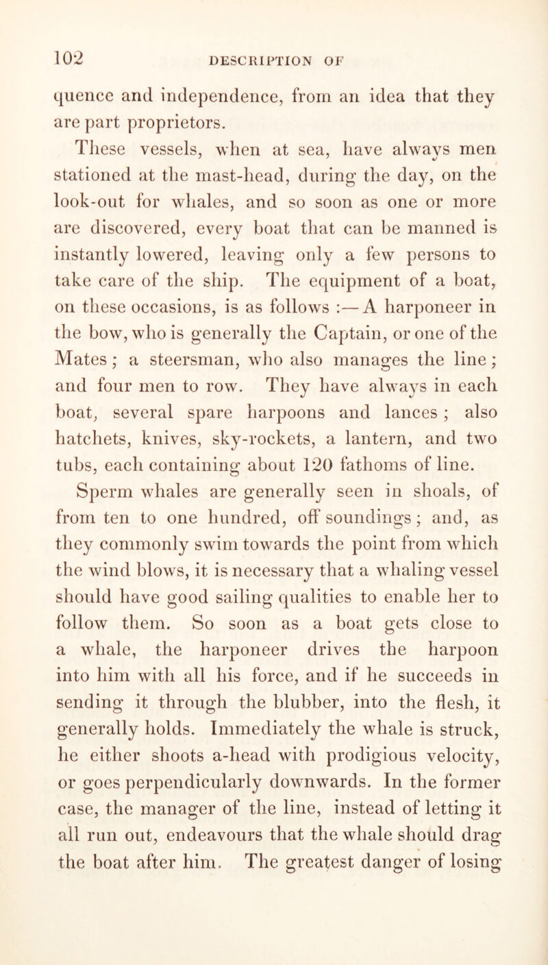 quence and independence, from an idea that they are part proprietors. These vessels, when at sea, have always men stationed at the mast-head, during the day, on the look-out for whales, and so soon as one or more are discovered, every boat that can be manned is instantly lowered, leaving only a few persons to take care of the ship. The equipment of a boat, on these occasions, is as follows :—A harponeer in the bow, who is generally the Captain, or one of the Mates; a steersman, who also manages the line; and four men to row. They have always in each boat, several spare harpoons and lances ; also hatchets, knives, sky-rockets, a lantern, and two tubs, each containing about 120 fathoms of line. Sperm whales are generally seen in shoals, of from ten to one hundred, off soundings; and, as they commonly swim towards the point from which the wind blows, it is necessary that a whaling vessel should have good sailing qualities to enable her to follow them. So soon as a boat gets close to a whale, the harponeer drives the harpoon into him with all his force, and if he succeeds in sending it through the blubber, into the flesh, it generally holds. Immediately the whale is struck, he either shoots a-liead with prodigious velocity, or goes perpendicularly downwards. In the former case, the manager of the line, instead of letting it all run out, endeavours that the whale should drag the boat after him. The greatest danger of losing