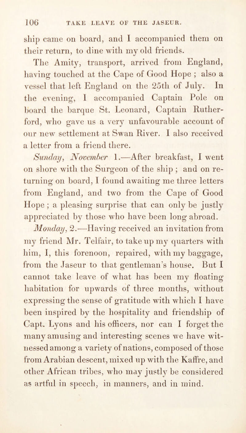 ship came on board, and I accompanied them on their return, to dine with my old friends. The Amity, transport, arrived from England, having touched at the Cape of Good Hope ; also a vessel that left England on the 25th of July. In the evening, I accompanied Captain Pole on board the barque St. Leonard, Captain Ruther- ford, who gave us a very unfavourable account of our new settlement at Swan River. I also received a letter from a friend there. Sunday, November 1.-—After breakfast, I went on shore with the Surgeon of the ship ; and on re- turning on board, I found awaiting me three letters from England, and two from the Cape of Good Hope; a pleasing surprise that can only be justly appreciated by those who have been long abroad. Monday, 2.—Having received an invitation from my friend Mr. Telfair, to take up my quarters with him, I, this forenoon, repaired, with my baggage, from the Jaseur to that gentleman’s house. But I cannot take leave of what has been my floating habitation for upwards of three months, without expressing the sense of gratitude with which I have been inspired by the hospitality and friendship of Capt. Lyons and his officers, nor can I forget the manyamusing and interesting scenes we have wit- nessed among a variety of nations, composed of those from Arabian descent, mixed up with the Kafire, and other African tribes, who may justly be considered as artful in speech, in manners, and in mind.