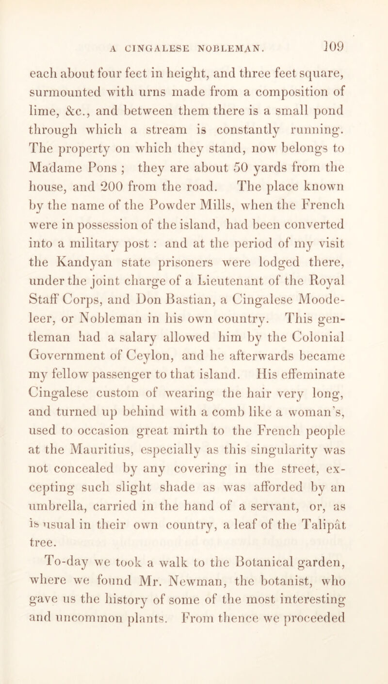 A CINGALESE NOBLEMAN. K)9 eacli about four feet in height, and three feet square, surmounted with urns made from a composition of lime, &c., and between them there is a small pond through which a stream is constantly running. O 4/0 The property on which they stand, now belongs to Madame Pons ; they are about 50 yards from the house, and 200 from the road. The place known by the name of the Powder Mills, when the French were in possession of the island, had been converted into a military post : and at the period of my visit the Kandyan state prisoners were lodged there, under the joint charge of a Lieutenant of the Royal Staff Corps, and Don Bastian, a Cingalese Moode- leer, or Nobleman in his own country. This gen- tleman had a salary allowed him by the Colonial Government of Ceylon, and he afterwards became my fellow passenger to that island. His effeminate Cingalese custom of wearing the hair very long, and turned up behind with a comb like a woman's, used to occasion great mirth to the French people at the Mauritius, especially as this singularity was not concealed by any covering in the street, ex- cepting such slight shade as was afforded by an umbrella, carried in the hand of a servant, or, as ife usual in their own country, a leaf of the Talipat tree. To-day we took a walk to the Botanical garden, where we found Mr. Newman, the botanist, who gave us the history of some of the most interesting and uncommon plants. From thence we proceeded