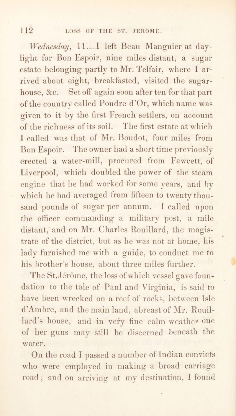 Wednesday, 11 I left Beau Manguier at day- light for Bon Espoir, nine miles distant, a sugar estate belonging partly to Mr. Telfair, where I ar- rived about eight, breakfasted, visited the sugar- house, &c. Set off* again soon after ten for that part of the country called Poudre d’Or, which name was given to it by the first French settlers, on account of the richness of its soil. The first estate at which I called was that of Mr. Boudot, four miles from Bon Espoir. The owner had a short time previously erected a water-mill, procured from Fawcett, of Liverpool, which doubled the power of the steam engine that he had worked for some years, and bv which he had averaged from fifteen to twenty thou- sand pounds of sugar per annum. I called upon the officer commanding a military post, a mile distant, and on Mr. Charles Rouillard, the magis- trate of the district, but as he was not at home, his lady furnished me with a guide, to conduct me to his brother’s house, about three miles further. The St. Jerome, the loss of which vessel gave foun- dation to the tale of Paul and Virginia, is said to have been wrecked on a reef of rocks, between Isle d’Ambre, and the main land, abreast of Mr. Rouil- lard s house, and in very fine calm weather one of her guns may still be discerned beneath the water. On the road I passed a number of Indian convicts who were employed in making a broad carriage road ; and on arriving at my destination, I found