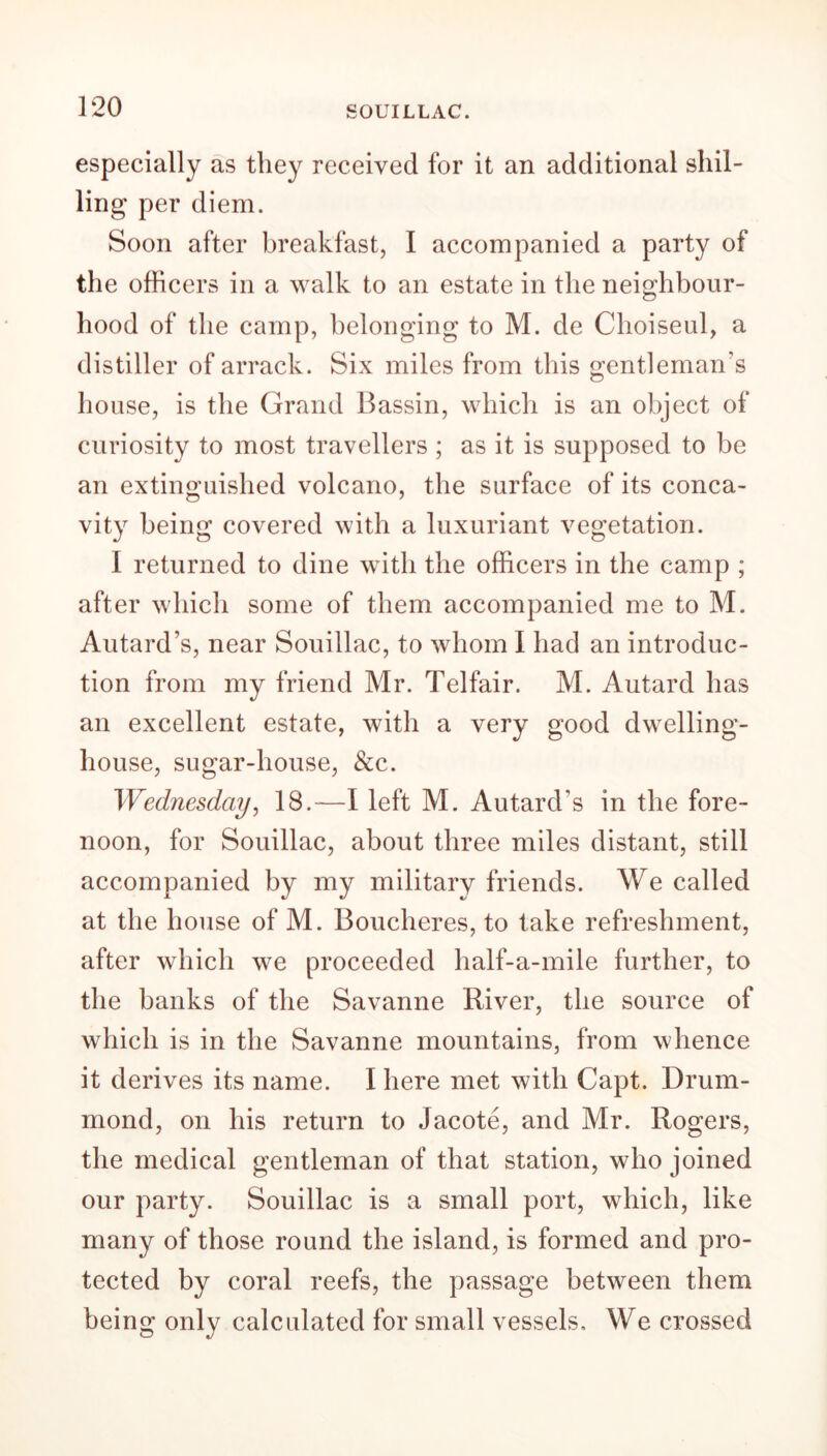 especially as they received for it an additional shil- ling per diem. Soon after breakfast, I accompanied a party of the officers in a walk to an estate in the neighbour- hood of the camp, belonging to M. de Choiseul, a distiller of arrack. Six miles from this gentleman’s house, is the Grand Bassin, which is an object of curiosity to most travellers ; as it is supposed to be an extinguished volcano, the surface of its conca- vity being covered with a luxuriant vegetation. I returned to dine with the officers in the camp ; after which some of them accompanied me to M. Autard’s, near Souillac, to whom I had an introduc- tion from my friend Mr. Telfair. M. Autard has an excellent estate, with a very good dwelling- house, sugar-house, &c. Wednesday, 18.—I left M. Autard’s in the fore- noon, for Souillac, about three miles distant, still accompanied by my military friends. We called at the house of M. Boucheres, to take refreshment, after which we proceeded half-a-mile further, to the banks of the Savanne River, the source of which is in the Savanne mountains, from whence it derives its name. I here met with Capt. Drum- mond, on his return to Jacote, and Mr. Rogers, the medical gentleman of that station, who joined our party. Souillac is a small port, which, like many of those round the island, is formed and pro- tected by coral reefs, the passage between them being only calculated for small vessels. We crossed