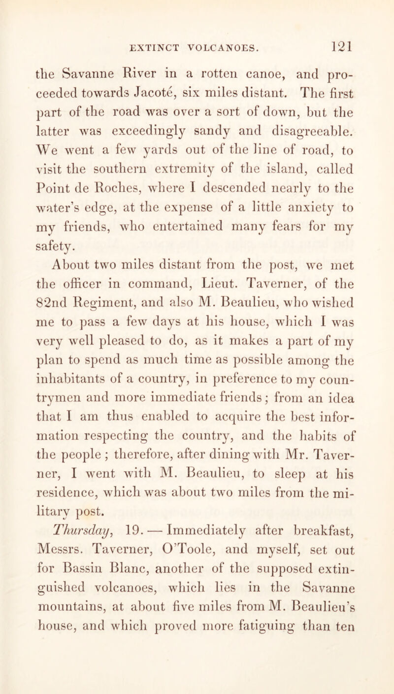 the Savanne River in a rotten canoe, and pro- ceeded towards Jacote, six miles distant. The first part of the road was over a sort of down, but the latter was exceedingly sandy and disagreeable. We went a few yards out of the line of road, to visit the southern extremity of the island, called Point de Roches, where I descended nearly to the water’s edge, at the expense of a little anxiety to my friends, who entertained many fears for my About two miles distant from the post, we met the officer in command, Lieut. Taverner, of the 82nd Regiment, and also M. Beaulieu, who wished me to pass a few days at his house, which 1 was very well pleased to do, as it makes a part of my plan to spend as much time as possible among the inhabitants of a country, in preference to my coun- trvmen and more immediate friends; from an idea that I am thus enabled to acquire the best infor- mation respecting the country, and the habits of the people ; therefore, after dining with Mr. Taver- ner, I went with M. Beaulieu, to sleep at his residence, which was about two miles from the mi- litary post. Thursday, 19. — Immediately after breakfast, Messrs. Taverner, O’Toole, and myself, set out for Bassin Blanc, another of the supposed extin- guished volcanoes, which lies in the Savanne mountains, at about live miles fromM. Beaulieu’s house, and which proved more fatiguing than ten