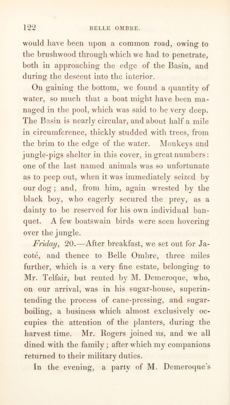 would have been upon a common road, owing to the brushwood through which we had to penetrate, both in approaching the edge of the Basin, and during the descent into the interior. On gaining the bottom, we found a quantity of water, so much that a boat might have been ma- naged in the pool, which was said to be very deep. The Basin is nearly circular, and about half a mile in circumference, thickly studded with trees, from the brim to the edge of the water. Monkeys and jungle-pigs shelter in this cover, in great numbers: one of the last named animals was so unfortunate as to peep out, when it was immediately seized by our dog; and, from him, again wrested by the black boy, who eagerly secured the prey, as a dainty to be reserved for his own individual ban- quet. A few boatswain birds were seen hovering over the jungle. Friday, 20.—After breakfast, we set out for Ja- cote, and thence to Belle Ombre, three miles further, which is a very fine estate, belonging to Mr. Telfair, but rented by M. Demeroque, who, on our arrival, was in his sugar-house, superin- tending the process of cane-pressing, and sugar- boiling, a business which almost exclusively oc- cupies the attention of the planters, during the harvest time. Mr. Rogers joined us, and we all dined with the family ; after which my companions returned to their military duties. In the evening, a party of M. Demeroque’s