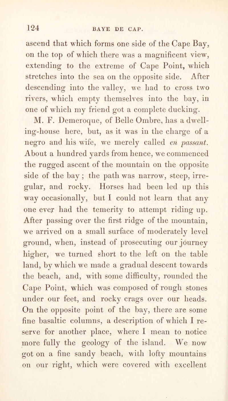ascend that which forms one side of the Cape Bay, on the top of which there was a magnificent view, extending to the extreme of Cape Point, which stretches into the sea on the opposite side. After descending into the valley, we had to cross two rivers, which empty themselves into the bay, in one of which my friend got a complete ducking. M. F. Demeroque, of Belle Ombre, has a dwell- ing-house here, but, as it was in the charge of a negro and his wife, we merely called en passant. About a hundred yards from hence, we commenced the rugged ascent of the mountain on the opposite side of the bay; the path was narrow, steep, irre- gular, and rocky. Horses had been led up this way occasionally, but I could not learn that any one ever had the temerity to attempt riding up. After passing over the first ridge of the mountain, we arrived on a small surface of moderately level ground, when, instead of prosecuting our journey higher, we turned short to the left on the table land, by which we made a gradual descent towards the beach, and, with some difficulty, rounded the Cape Point, which was composed of rough stones under our feet, and rocky crags over our heads. On the opposite point of the bay, there are some fine basaltic columns, a description of which I re- serve for another place, where I mean to notice more fully the geology of the island. We now got on a fine sandy beach, with lofty mountains on our right, which were covered with excellent