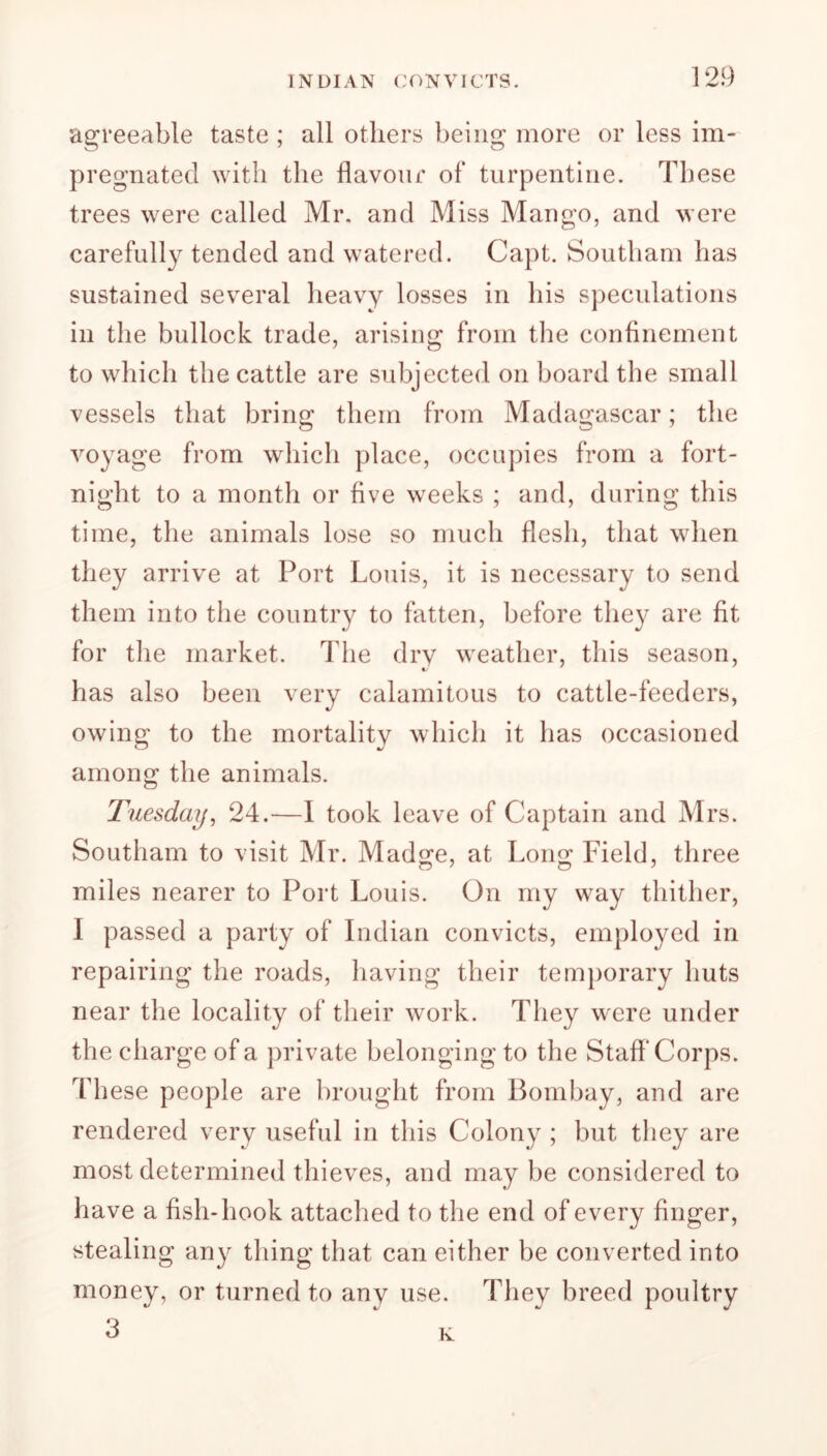 agreeable taste ; all others being more or less im- pregnated with the flavour of turpentine. These trees were called Mr. and Miss Mango, and were carefully tended and watered. Capt. Southam has sustained several heavy losses in his speculations in the bullock trade, arising from the confinement to which the cattle are subjected on board the small vessels that bring them from Madagascar; the voyage from which place, occupies from a fort- night to a month or five weeks ; and, during this time, the animals lose so much flesh, that when they arrive at Port Louis, it is necessary to send them into the country to fatten, before they are fit for the market. The dry weather, this season, €/ has also been very calamitous to cattle-feeders, owing to the mortality which it has occasioned among the animals. Tuesday, 24.—I took leave of Captain and Mrs. Southam to visit Mr. Madge, at Long Field, three miles nearer to Port Louis. On my way thither, I passed a party of Indian convicts, employed in repairing the roads, having their temporary huts near the locality of their work. They were under the charge of a private belonging to the Staff'Corps. These people are brought from Bombay, and are rendered very useful in this Colony ; but they are most determined thieves, and may be considered to have a fish-hook attached to the end of every finger, stealing any thing that can either be converted into money, or turned to any use. They breed poultry