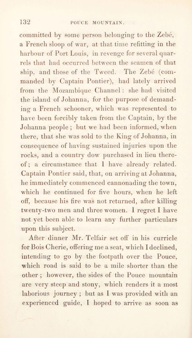 committed by some person belonging to the Zebe, a French sloop of war, at that time refitting in the harbour of Port Louis, in revenge for several quar- rels that had occurred between the seamen of that ship, and those of the Tweed. The Zebe (com- manded by Captain Pontier), had lately arrived from the Mozambique Channel : she had visited the island of Johanna, for the purpose of demand- ing a French schooner, which was represented to have been forcibly taken from the Captain, by the Johanna people ; but we had been informed, when there, that she was sold to the King of Johanna, in consequence of having sustained injuries upon the rocks, and a country dow purchased in lieu there- of ; a circumstance that 1 have already related. Captain Pontier said, that, on arriving at Johanna, he immediately commenced cannonading the town, which he continued for five hours, when he left off, because his fire was not returned, after killing twenty-two men and three women. I regret I have not yet been able to learn any further particulars upon this subject. After dinner Mr. Telfair set off in his curricle for Bois Cherie, offering me a seat, which I declined, intending to go by the footpath over the Pouce, which road is said to be a mile shorter than the other ; however, the sides of the Pouce mountain are very steep and stony, which renders it a most laborious journey ; but as I was provided with an experienced guide, I hoped to arrive as soon as