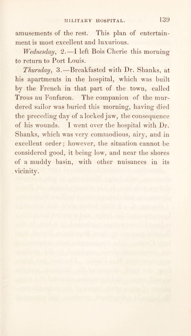 amusements of the rest. This plan of entertain- ment is most excellent and luxurious. Wednesday, 2.—I left Bois Cherie this morning to return to Port Louis. Thursday, 3.—Breakfasted with Dr. Shanks, at his apartments in the hospital, which was built by the French in that part of the town, called Trous au Fonfaron. The companion of the mur- dered sailor was buried this morning, having died the preceding day of a locked jaw, the consequence of his wounds. I went over the hospital with Dr. Shanks, which was very commodious, airy, and in excellent order; however, the situation cannot be considered good, it being low, and near the shores of a muddy basin, with other nuisances in its vicinity.