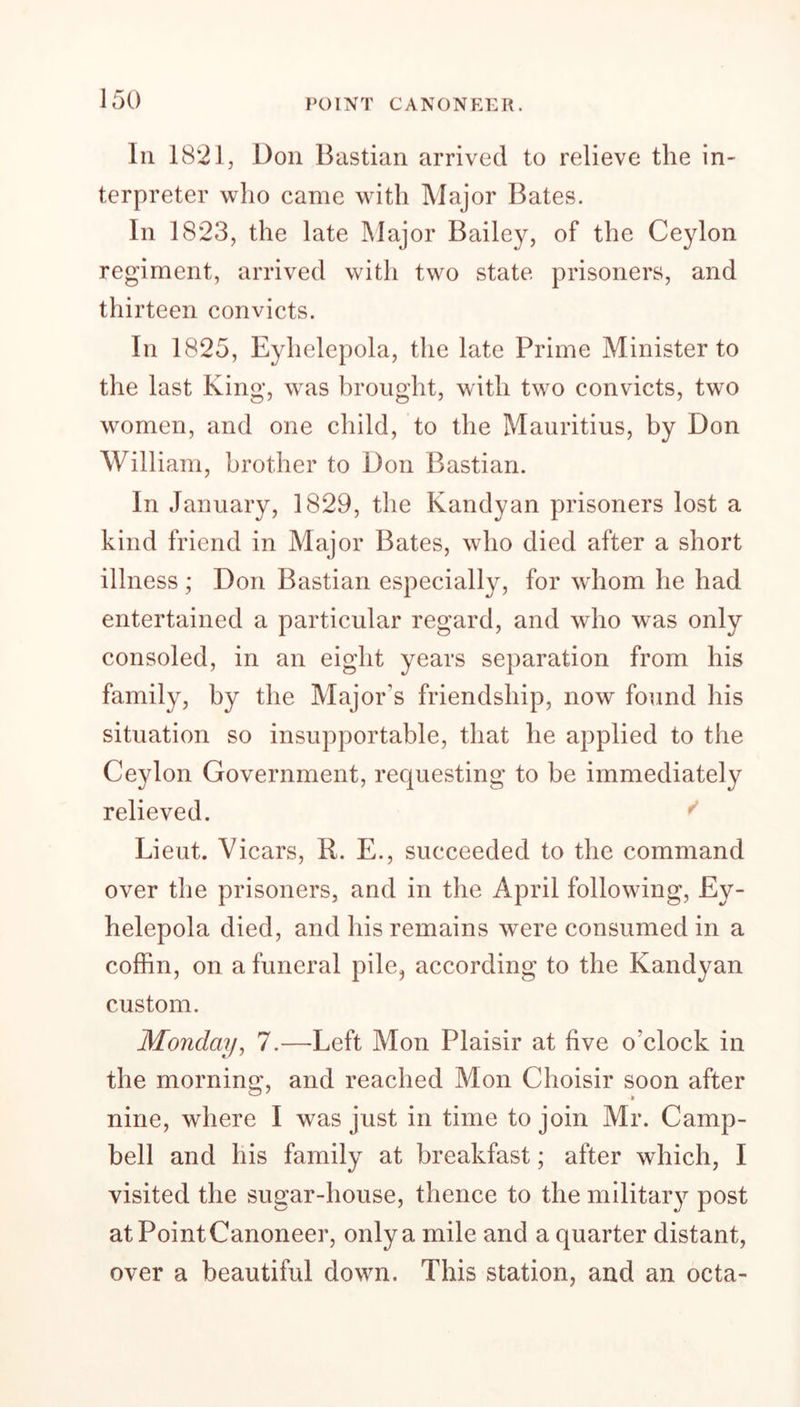 POINT CANONEER. In 1821, Don Bastian arrived to relieve the in- terpreter who came with Major Bates. In 1823, the late Major Bailey, of the Ceylon regiment, arrived with two state prisoners, and thirteen convicts. In 1825, Eyhelepola, the late Prime Minister to the last King, was brought, with two convicts, two women, and one child, to the Mauritius, by Don William, brother to Don Bastian. In January, 1829, the Kandyan prisoners lost a kind friend in Major Bates, who died after a short illness ; Don Bastian especially, for whom he had entertained a particular regard, and who was only consoled, in an eight years separation from his family, by the Major's friendship, now found his situation so insupportable, that he applied to the Ceylon Government, requesting to be immediately relieved. Lieut. Vicars, R. E., succeeded to the command over the prisoners, and in the April following, Ey- helepola died, and his remains were consumed in a coffin, on a funeral pile, according to the Kandyan custom. Monday, 7.—Left Mon Plaisir at five o'clock in the morning, and reached Mon Choisir soon after nine, where I was just in time to join Mr. Camp- bell and his family at breakfast; after which, I visited the sugar-house, thence to the military post at Point Canoneer, only a mile and a quarter distant, over a beautiful down. This station, and an octa-