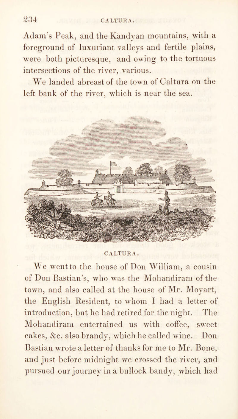 CALTURA 2;j4 Adam's Peak, and the Kandyan mountains, with a foreground of luxuriant valleys and fertile plains, were both picturesque, and owing to the tortuous intersections of the river, various. We landed abreast of the town of Caltura on the left bank of the river, which is near the sea. CALTURA. We went to the house of Don William, a cousin of Don Bastian’s, who was the Mohandiram of the town, and also called at the house of Mr. Moyart, the English Resident, to whom I had a letter of introduction, but he had retired for the night. The Mohandiram entertained us with coffee, sweet cakes, &c. also brandy, which he called wine. Don Bastian wrote a letter of thanks for me to Mr. Bone, and just before midnight we crossed the river, and pursued our journey in a bullock bandy, which had