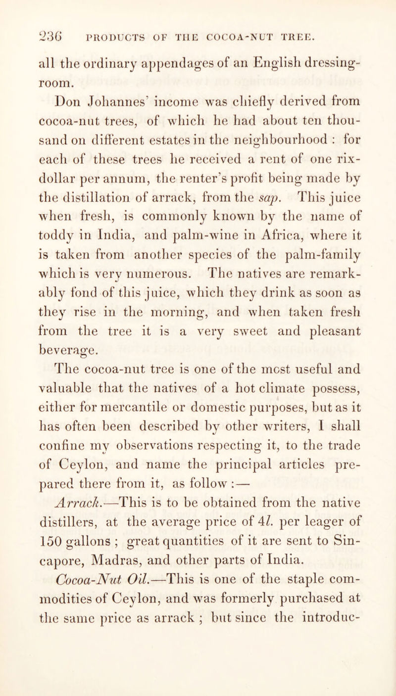 all the ordinary appendages of an English dressing- room. Don Johannes' income was chiefly derived from cocoa-nut trees, of which he had about ten thou- sand on different estates in the neighbourhood : for each of these trees he received a rent of one rix- dollar per annum, the renter's profit being made by the distillation of arrack, from the sap. This juice when fresh, is commonly known by the name of toddy in India, and palm-wine in Africa, where it is taken from another species of the palm-family which is verv numerous. The natives are remark- ably fond of this juice, which they drink as soon as they rise in the morning, and when taken fresh from the tree it is a very sweet and pleasant beverage. The cocoa-nut tree is one of the most useful and valuable that the natives of a hot climate possess, either for mercantile or domestic purposes, but as it has often been described by other writers, I shall confine my observations respecting it, to the trade of Ceylon, and name the principal articles pre- pared there from it, as follow : — Arrack.—This is to be obtained from the native distillers, at the average price of 41. per leager of 150 gallons ; great quantities of it are sent to Sin- capore, Madras, and other parts of India. Cocoa-Nut Oil.—This is one of the staple com- modities of Ceylon, and was formerly purchased at the same price as arrack ; but since the introduc-