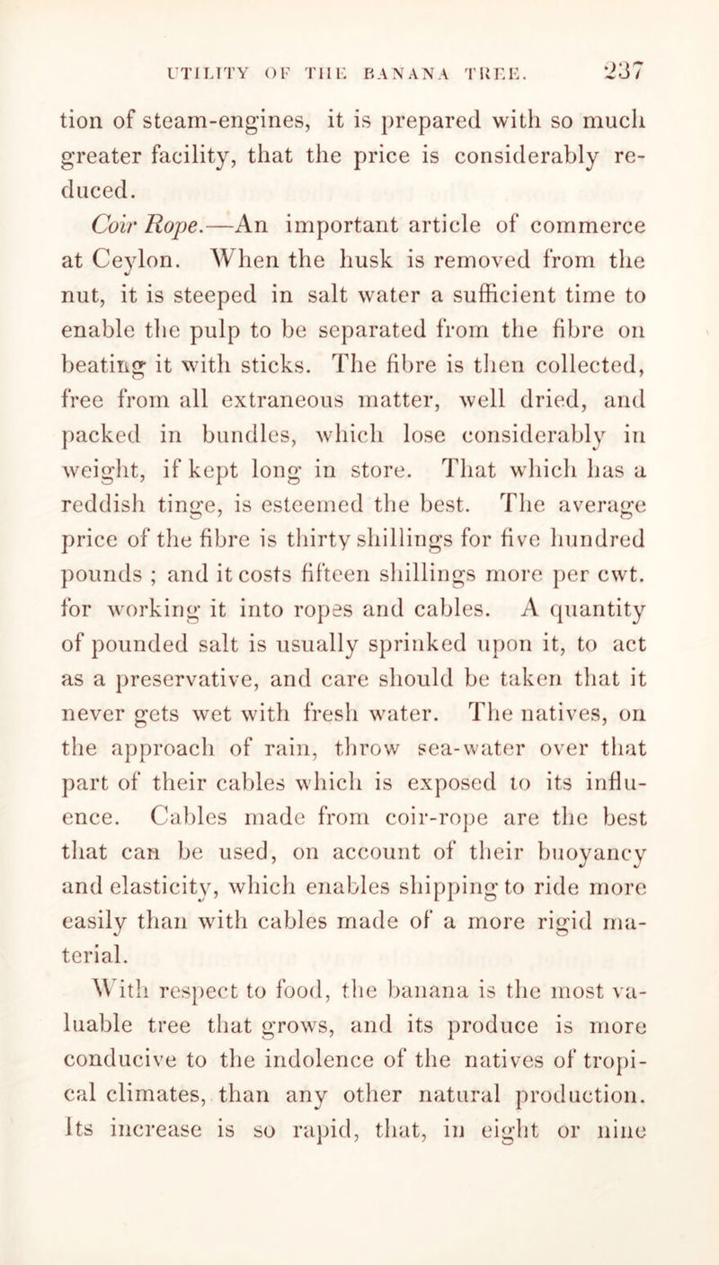 tion of steam-engines, it is prepared with so much greater facility, that the price is considerably re- duced. Coir Rope.—An important article of commerce at Ceylon. When the husk is removed from the nut, it is steeped in salt water a sufficient time to enable the pulp to be separated from the fibre on beating it with sticks. The fibre is then collected, free from all extraneous matter, well dried, and packed in bundles, which lose considerably in weight, if kept long in store. That which has a reddish tinge, is esteemed the best. The average price of the fibre is thirty shillings for five hundred pounds ; and it costs fifteen shillings more per cwt. for working it into ropes and cables. A quantity of pounded salt is usually sprinked upon it, to act as a preservative, and care should be taken that it never gets wet with fresh water. The natives, on the approach of rain, throw sea-water over that part of their cables which is exposed to its influ- ence. Cables made from coir-rope are the best that can be used, on account of their buoyancy and elasticity, which enables shipping to ride more easily than with cables made of a more rigid ma- terial. W ith respect to food, the banana is the most va- luable tree that grows, and its produce is more conducive to the indolence of the natives of tropi- cal climates, than any other natural production. Its increase is so rapid, that, in eight or nine