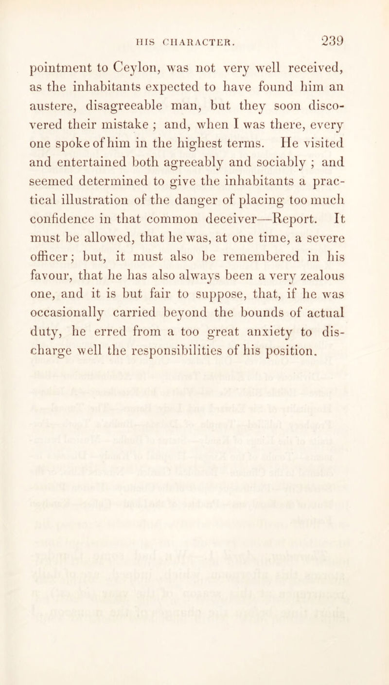 pointment to Ceylon, was not very well received, as the inhabitants expected to have found him an austere, disagreeable man, but they soon disco- vered their mistake ; and, when I was there, every one spoke of him in the highest terms. He visited and entertained both agreeably and sociably ; and seemed determined to give the inhabitants a prac- tical illustration of the danger of placing too much confidence in that common deceiver—Report. It must be allowed, that he was, at one time, a severe officer; but, it must also be remembered in his favour, that lie has also always been a very zealous one, and it is but fair to suppose, that, if he was occasionally carried beyond the bounds of actual duty, he erred from a too great anxiety to dis- charge well the responsibilities of his position.