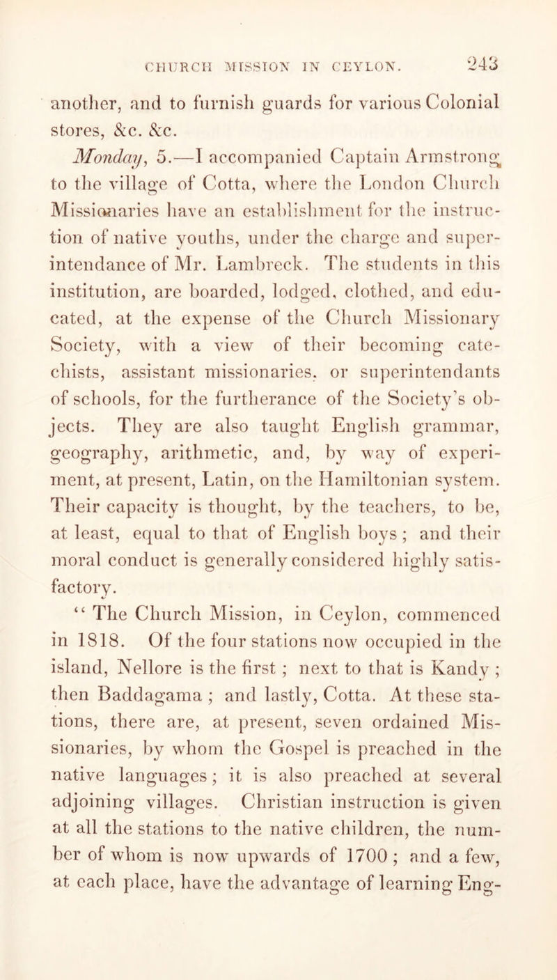 another, and to furnish guards for various Colonial stores, <Scc. &c. Monday, 5.—I accompanied Captain Armstrong to the village of Cotta, where the London Church Missionaries have an establishment for tlie instruc- tion of native youths, under the charge and super- intendance of Mr. Lambreck. The students in this institution, are boarded, lodged, clothed, and edu- cated, at the expense of the Church Missionary Society, with a view of their becoming cate- chists, assistant missionaries, or superintendants of schools, for the furtherance of the Society's ob- jects. They are also taught English grammar, geography, arithmetic, and, by way of experi- ment, at present, Latin, on the Hamiltonian system. Their capacity is thought, by the teachers, to be, at least, equal to that of English boys; and their moral conduct is generally considered highly satis- factory. “ The Church Mission, in Ceylon, commenced in 1818. Of the four stations now occupied in the island, Nellore is the first ; next to that is Kandy ; then Baddagama ; and lastly, Cotta. At these sta- tions, there are, at present, seven ordained Mis- sionaries, by whom the Gospel is preached in the native languages; it is also preached at several adjoining villages. Christian instruction is given at all the stations to the native children, the num- ber of whom is now upwards of 1700 ; and a few, at each place, have the advantage of learning Eng-