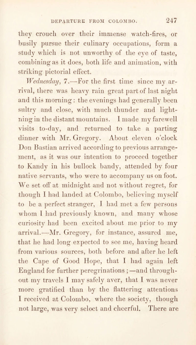 they crouch over their immense watch-fires, or busily pursue their culinary occupations, form a study which is not unworthy of the eye of taste, combining as it does, both life and animation, with striking pictorial effect. Wednesday, 7.—For the first time since my ar- rival, there was heavy rain great part of last night and this morning : the evenings had generally been sultry and close, with much thunder and light- ning in the distant mountains. I made my farewell visits to-day, and returned to take a parting dinner with Mr. Gregory. About eleven o’clock Don Bastian arrived according to previous arrange- ment, as it was our intention to proceed together to Kandy in his bullock bandy, attended by four native servants, who were to accompany us on foot. We set off at midnight and not without regret, for though I had landed at Colombo, believing myself to be a perfect stranger, I had met a few persons whom I had previously known, and many whose curiosity had been excited about me prior to my arrival.—Mr. Gregory, for instance, assured me, that he had long expected to see me, having heard from various sources, both before and after he left the Cape of Good Hope, that I had again left England for further peregrinations ;—and through- out my travels I may safely aver, that I was never more gratified than by the flattering attentions I received at Colombo, where the society, though not large, was very select and cheerful. There are