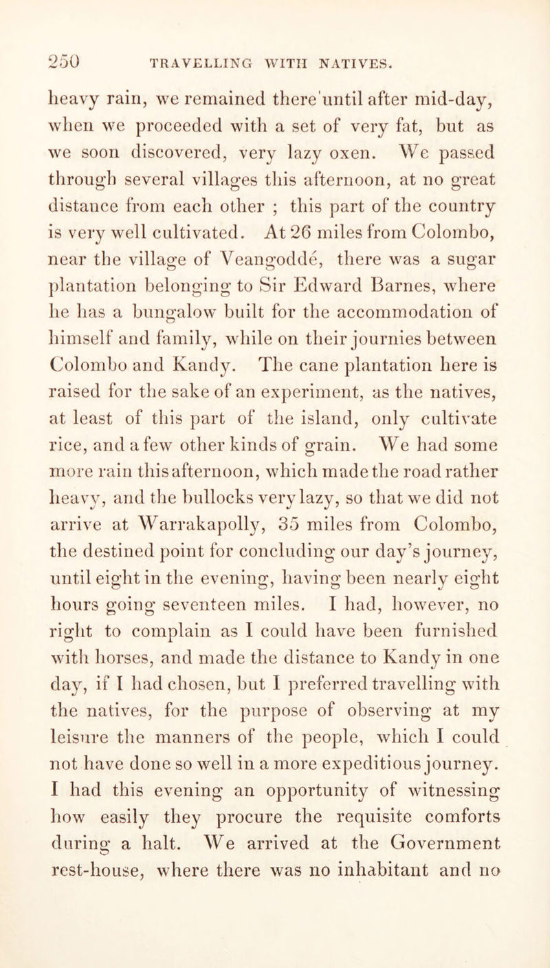 heavy rain, we remained there until after mid-day, when we proceeded with a set of very fat, but as we soon discovered, very lazy oxen. We passed through several villages this afternoon, at no great distance from each other ; this part of the country is very well cultivated. At 26 miles from Colombo, near the village of Veangodde, there was a sugar plantation belonging to Sir Edward Barnes, where he has a bungalow built for the accommodation of himself and family, while on their journies between Colombo and Kandy. The cane plantation here is raised for the sake of an experiment, as the natives, at least of this part of the island, only cultivate rice, and a few other kinds of grain. We had some more rain this afternoon, which made the road rather heavy, and the bullocks very lazy, so that we did not arrive at Warrakapolly, 35 miles from Colombo, the destined point for concluding our day’s journey, until eight in the evening, having been nearly eight hours going seventeen miles. I had, however, no right to complain as I could have been furnished with horses, and made the distance to Kandy in one day, if I had chosen, but I preferred travelling with the natives, for the purpose of observing at my leisure the manners of the people, which I could not have done so well in a more expeditious journey. I had this evening an opportunity of witnessing how easily they procure the requisite comforts during a halt. We arrived at the Government rest-house, where there was no inhabitant and no