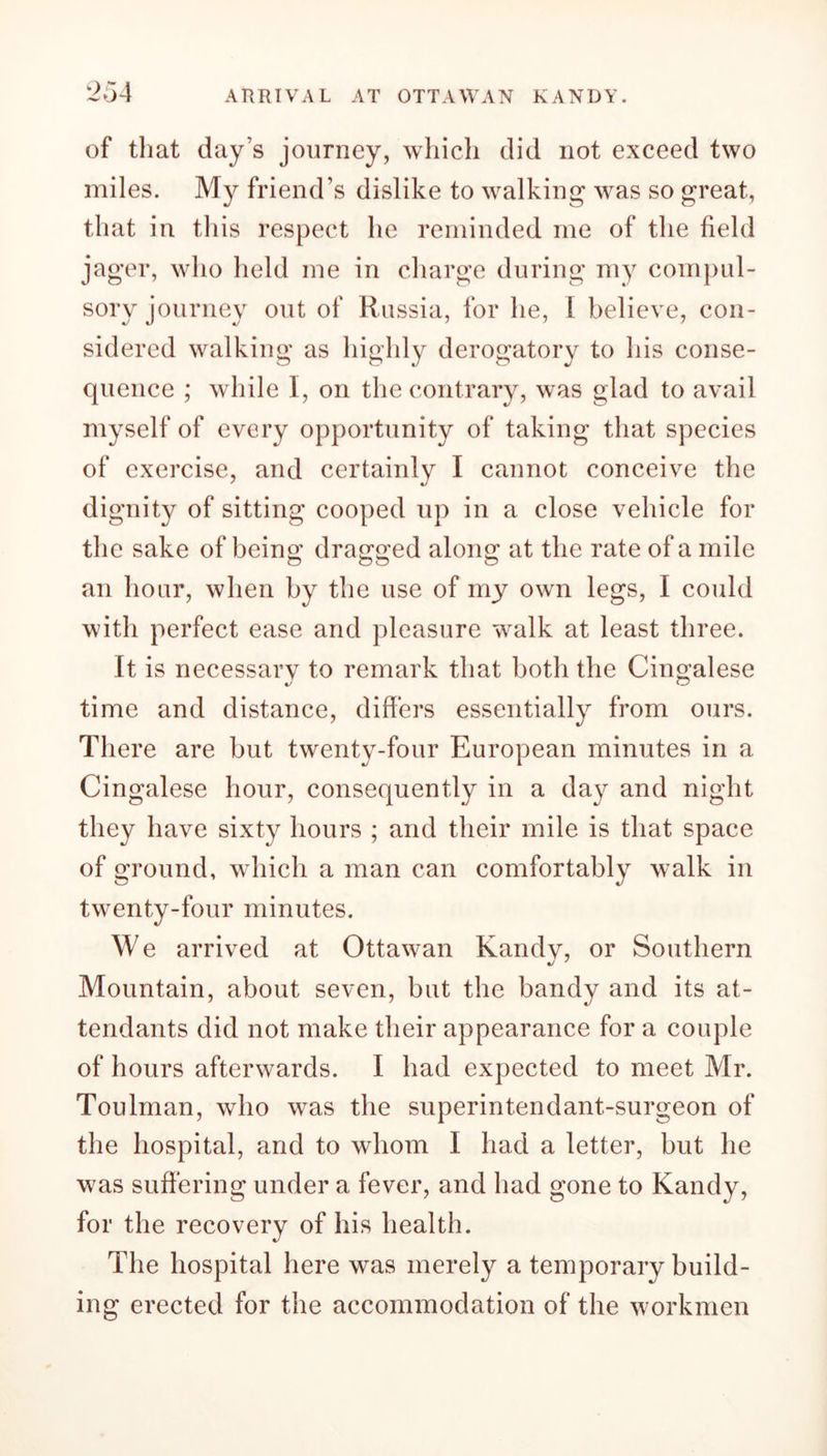 of that day’s journey, which did not exceed two miles. My friend’s dislike to walking was so great, that in this respect he reminded me of the field jager, who held me in charge during my compul- sory journey out of Russia, for he, 1 believe, con- sidered walking as highly derogatory to his conse- quence ; while I, on the contrary, was glad to avail myself of every opportunity of taking that species of exercise, and certainly I cannot conceive the dignity of sitting cooped up in a close vehicle for the sake of being dragged along at the rate of a mile an hour, when by the use of my own legs, I could with perfect ease and pleasure walk at least three. It is necessary to remark that both the Cingalese time and distance, differs essentially from ours. There are but twenty-four European minutes in a Cingalese hour, consequently in a day and night they have sixty hours ; and their mile is that space of ground, which a man can comfortably walk in twenty-four minutes. We arrived at Ottawan Kandy, or Southern Mountain, about seven, but the bandy and its at- tendants did not make their appearance for a couple of hours afterwards. I had expected to meet Mr. Toulman, who was the superintendant.-surgeon of the hospital, and to whom I had a letter, but he was suffering under a fever, and had gone to Kandy, for the recovery of his health. The hospital here was merely a temporary build- ing erected for the accommodation of the workmen