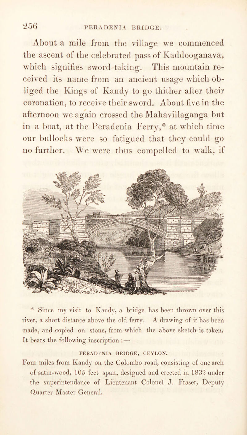 About a mile from the village we commenced © the ascent of the celebrated pass of Kaddooganava, which signifies sword-taking. This mountain re- ceived its name from an ancient usage which ob- liged the Kings of Kandy to go thither after their coronation, to receive their sword. About five in the afternoon we again crossed the Mahavillaganga but in a boat, at the Peradenia Ferry,* at which time our bullocks were so fatigued that they could go no further. We were thus compelled to walk, if * Since my visit to Kandy, a bridge has been thrown over this river, a short distance above the old ferry. A drawing of it has been made, and copied on stone, from which the above sketch is taken. It hears the following inscription : — PERADENIA BRIDGE, CEYLON. Four miles from Kandy on the Colombo road, consisting of one arch of satin-wood, 105 feet span, designed and erected in 1832 under the superintendance of Lieutenant Colonel J. Fraser, Deputy Quarter Master General.