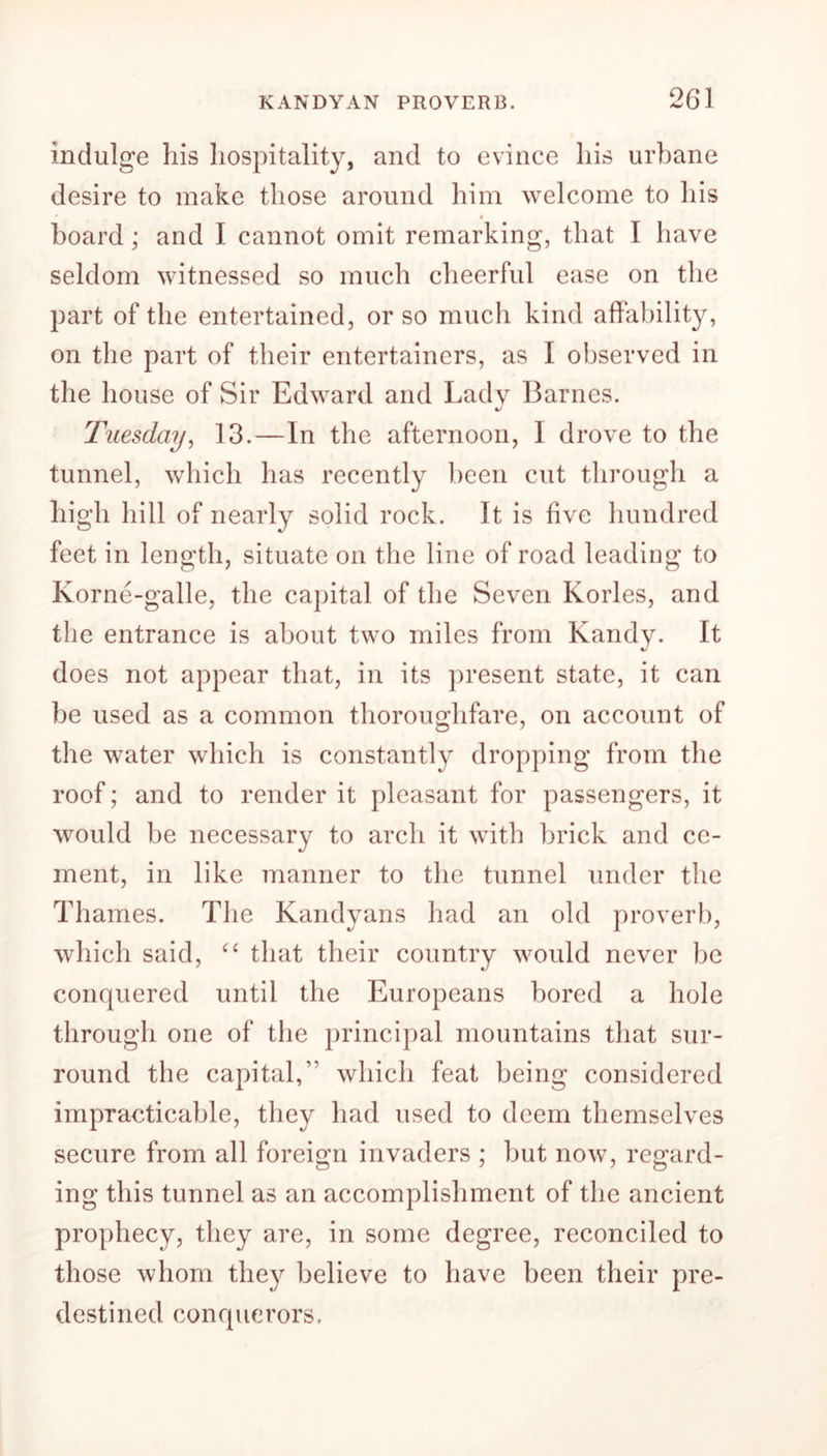 indulge his hospitality, and to evince his urbane desire to make those around him welcome to his # • board; and I cannot omit remarking, that I have seldom witnessed so much cheerful ease on the part of the entertained, or so much kind affability, on the part of their entertainers, as I observed in the house of Sir Edward and Ladv Barnes. Tuesday, 13.—In the afternoon, I drove to the tunnel, which has recently been cut through a high hill of nearly solid rock. It is five hundred feet in length, situate on the line of road leading to Korne-galle, the capital of the Seven Kories, and the entrance is about two miles from Kandy. It does not appear that, in its present state, it can be used as a common thoroughfare, on account of the water which is constantly dropping from the roof; and to render it pleasant for passengers, it would be necessary to arch it with brick and ce- ment, in like manner to the tunnel under the Thames. The Kandyans had an old proverb, which said, “ that their country would never be conquered until the Europeans bored a hole through one of the principal mountains that sur- round the capital,” which feat being considered impracticable, they had used to deem themselves secure from all foreign invaders ; but now, regard- ing this tunnel as an accomplishment of the ancient prophecy, they are, in some degree, reconciled to those whom they believe to have been their pre- destined conquerors,