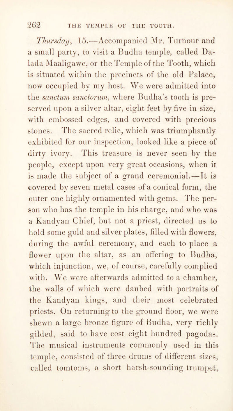 26 2 THE TEMPLE OF THE TOOTII. Thursday, 15.-—Accompanied Mr. Tumour and a small party, to visit a Bud ha temple, called Da- lada Maaligawe, or the Temple of the Tooth, which is situated within the precincts of the old Palace, now occupied by my host. We were admitted into the sanctum sanctorum, where Budha’s tooth is pre- served upon a silver altar, eight feet by five in size, with embossed edges, and covered with precious stones. The sacred relic, which was triumphantly exhibited for our inspection, looked like a piece of dirty ivory. This treasure is never seen by the people, except upon very great occasions, when it is made the subject of a grand ceremonial. — It is covered by seven metal cases of a conical form, the outer one highly ornamented with gems. The per- son who has the temple in his charge, and who was a Kandyan Chief, but not a priest, directed us to hold some gold and silver plates, filled with flowers, during the awful ceremony, and each to place a flower upon the altar, as an offering to Budha, which injunction, we, of course, carefully complied with. We were afterwards admitted to a chamber, the walls of which were daubed with portraits of the Kandyan kings, and their most celebrated priests. On returning to the ground door, we were shewn a large bronze figure of Budha, very richly gilded, said to have cost eight hundred pagodas. The musical instruments commonly used in this temple, consisted of three drums of different sizes, called tomtoms, a short harsh-sounding trumpet,