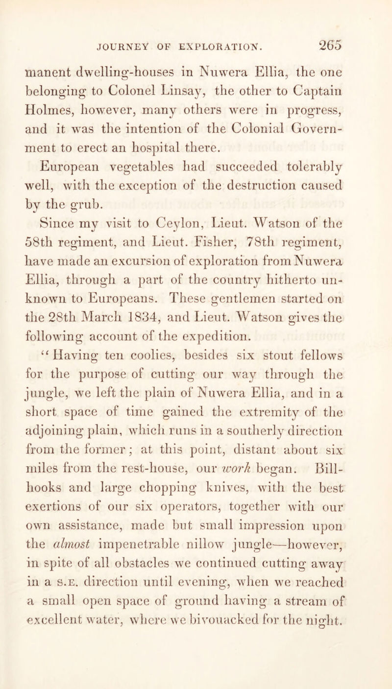 manent dwelling-houses in Nuwera Elba, the one belonging to Colonel Linsay, the other to Captain Holmes, however, many others were in progress, and it was the intention of the Colonial Govern- ment to erect an hospital there. European vegetables had succeeded tolerably well, with the exception of the destruction caused by the grub. Since mv visit to Ceylon, Lieut. Watson of the J 58th regiment, and Lieut. Fisher, 78th regiment, have made an excursion of exploration from Nuwera Elba, through a part of the country hitherto un- known to Europeans. These gentlemen started on the 28th March 1834, and Lieut. Watson gives the following account of the expedition. “ Having ten coolies, besides six stout fellows for the purpose of cutting our way through the jungle, we left the plain of Nuwera Elba, and in a short space of time gained the extremity of the adjoining plain, which runs in a southerly direction from the former; at this point, distant about six miles from the rest-house, our work began. Bill- hooks and large chopping knives, with the best exertions of our six operators, together with our own assistance, made but small impression upon the almost impenetrable nillow jungle—however, in spite of all obstacles we continued cutting away in a s.e. direction until evening, when we reached a small open space of ground having a stream of excellent water, where we bivouacked for the nierlit. J O