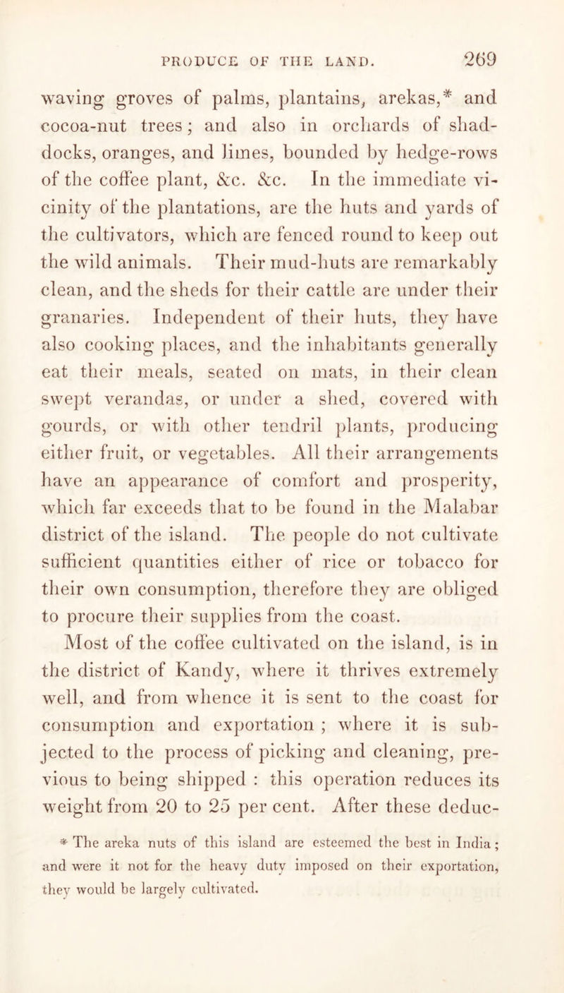 PRODUCE OF THE LAND. 209 waving groves of palms, plantains, arekas,* and cocoa-nut trees; and also in orchards of shad- docks, oranges, and Jimes, bounded by hedge-rows of the coffee plant, &c. <Scc. In the immediate vi- cinity of the plantations, are the huts and yards of the cultivators, which are fenced round to keep out the wild animals. Their mud-huts are remarkably clean, and the sheds for their cattle are under their granaries. Independent of their huts, they have also cooking places, and the inhabitants generally eat their meals, seated on mats, in their clean swept verandas, or under a shed, covered with gourds, or with other tendril plants, producing either fruit, or vegetables. All their arrangements have an appearance of comfort and prosperity, which far exceeds that to be found in the Malabar district of the island. The people do not cultivate sufficient quantities either of rice or tobacco for their own consumption, therefore they are obliged to procure their supplies from the coast. Most of the coffee cultivated on the island, is in the district of Kandy, where it thrives extremely well, and from whence it is sent to the coast for consumption and exportation ; where it is sub- jected to the process of picking and cleaning, pre- vious to being shipped : this operation reduces its weight from 20 to 25 per cent. After these deduc- * The areka nuts of this island are esteemed the best in India; and were it not for the heavy dutv imposed on their exportation, they would be largely cultivated.