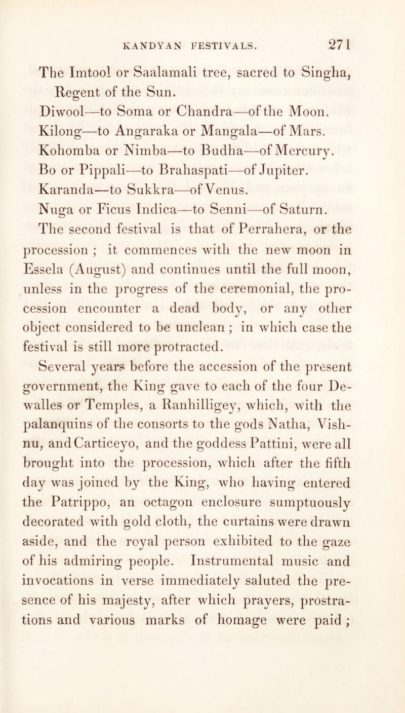 The Imtool or Saalamali tree, sacred to Singlia, Regent of the Sun. Diwool—to Soma or Chandra—of the Moon. Kilong—to Angaraka or Mangala—of Mars. Kohomba or Nimba—to Budlia—of Mercury. Bo or Pippali—to Brahaspati—of Jupiter. Karanda—to Sukkra—of Venus. Nuga or Ficus Indica—to Senni—of Saturn. The second festival is that of Perraliera, or the procession ; it commences with the new moon in Essela (August) and continues until the full moon, unless in the progress of the ceremonial, the pro- cession encounter a dead body, or any other object considered to be unclean ; in which case the festival is still more protracted. Several years before the accession of the present government, the King gave to each of the four De- walles or Temples, a Ranhilligey, which, with the palanquins of the consorts to the gods Natha, Vish- nu, andCarticeyo, and the goddess Pattini, were all brought into the procession, which after the fifth day was joined by the King, who having entered the Patrippo, an octagon enclosure sumptuously decorated with gold cloth, the curtains were drawn aside, and the royal person exhibited to the gaze of his admiring people. Instrumental music and invocations in verse immediately saluted the pre- sence of his majesty, after which prayers, prostra- tions and various marks of homage were paid ;