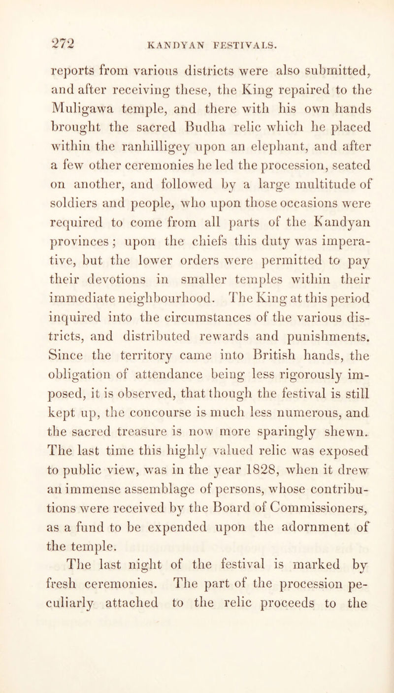 reports from various districts were also submitted, and after receiving these, the King repaired to the Muligawa temple, and there with his own hands brought the sacred Budha relic which he placed within the ranliilligey upon an elephant, and after a few other ceremonies he led the procession, seated on another, and followed by a large multitude of soldiers and people, who upon those occasions were required to come from all parts of the Kandyan provinces ; upon the chiefs this duty was impera- tive, but the lower orders were permitted to pay their devotions in smaller temples within their immediate neighbourhood. The King at this period inquired into the circumstances of the various dis- tricts, and distributed rewards and punishments. Since the territory came into British hands, the obligation of attendance being less rigorously im- posed, it is observed, that though the festival is still kept up, the concourse is much less numerous, and the sacred treasure is now more sparingly shewn. The last time this highly valued relic was exposed to public view, was in the year 1828, when it drew an immense assemblage of persons, whose contribu- tions were received by the Board of Commissioners, as a fund to be expended upon the adornment of the temple. The last night of the festival is marked by 4/ fresh ceremonies. The part of the procession pe- culiarly attached to the relic proceeds to the