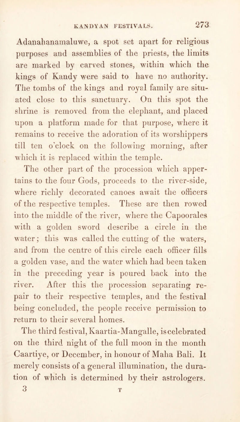 Adanahanamaluwe, a spot set apart for religious purposes and assemblies of the priests, the limits are marked by carved stones, within which the kings of Kandy were said to have no authority. The tombs of the kings and royal family are situ- ated close to this sanctuary. On this spot the shrine is removed from the elephant, and placed upon a platform made for that purpose, where it remains to receive the adoration of its worshippers till ten o'clock on the following morning, after which it is replaced within the temple. The other part of the procession which apper- tains to the four Gods, proceeds to the river-side, where richly decorated canoes await the officers of the respective temples. These are then rowed into the middle of the river, where the Capoorales with a golden sword describe a circle in the water; this was called the cutting of the waters, and from the centre of this circle each officer fills a golden vase, and the water which had been taken in the preceding year is poured back into the river. After this the procession separating re- pair to their respective temples, and the festival being concluded, the people receive permission to return to their several homes. The third festival, Kaartia-Mangalle, is celebrated on the third night of the full moon in the month Caartiye, or December, in honour of Maha Bali. It merely consists of a general illumination, the dura- tion of which is determined by their astrologers. 3 T