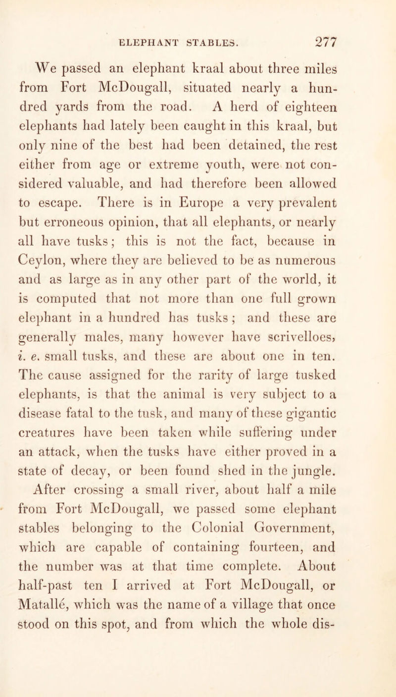 We passed an elephant kraal about three miles from Fort McDougall, situated nearly a hun- dred yards from the road. A herd of eighteen elephants had lately been caught in this kraal, but only nine of the best had been detained, the rest either from age or extreme youth, were not con- sidered valuable, and had therefore been allowed to escape. There is in Europe a very prevalent but erroneous opinion, that all elephants, or nearly all have tusks; this is not the fact, because in Ceylon, where they are believed to be as numerous and as large as in any other part of the world, it is computed that not more than one full grown elephant in a hundred has tusks ; and these are generally males, many however have scrivelloes? i. e. small tusks, and these are about one in ten. The cause assigned for the rarity of large tusked elephants, is that the animal is very subject to a disease fatal to the tusk, and many of these gigantic creatures have been taken while suffering under an attack, when the tusks have either proved in a state of decay, or been found shed in the jungle. After crossing a small river, about half a mile from Fort McDougall, we passed some elephant stables belonging to the Colonial Government, which are capable of containing fourteen, and the number was at that time complete. About half-past ten I arrived at Fort McDougall, or Matalle, which was the name of a village that once stood on this spot, and from which the whole dis-