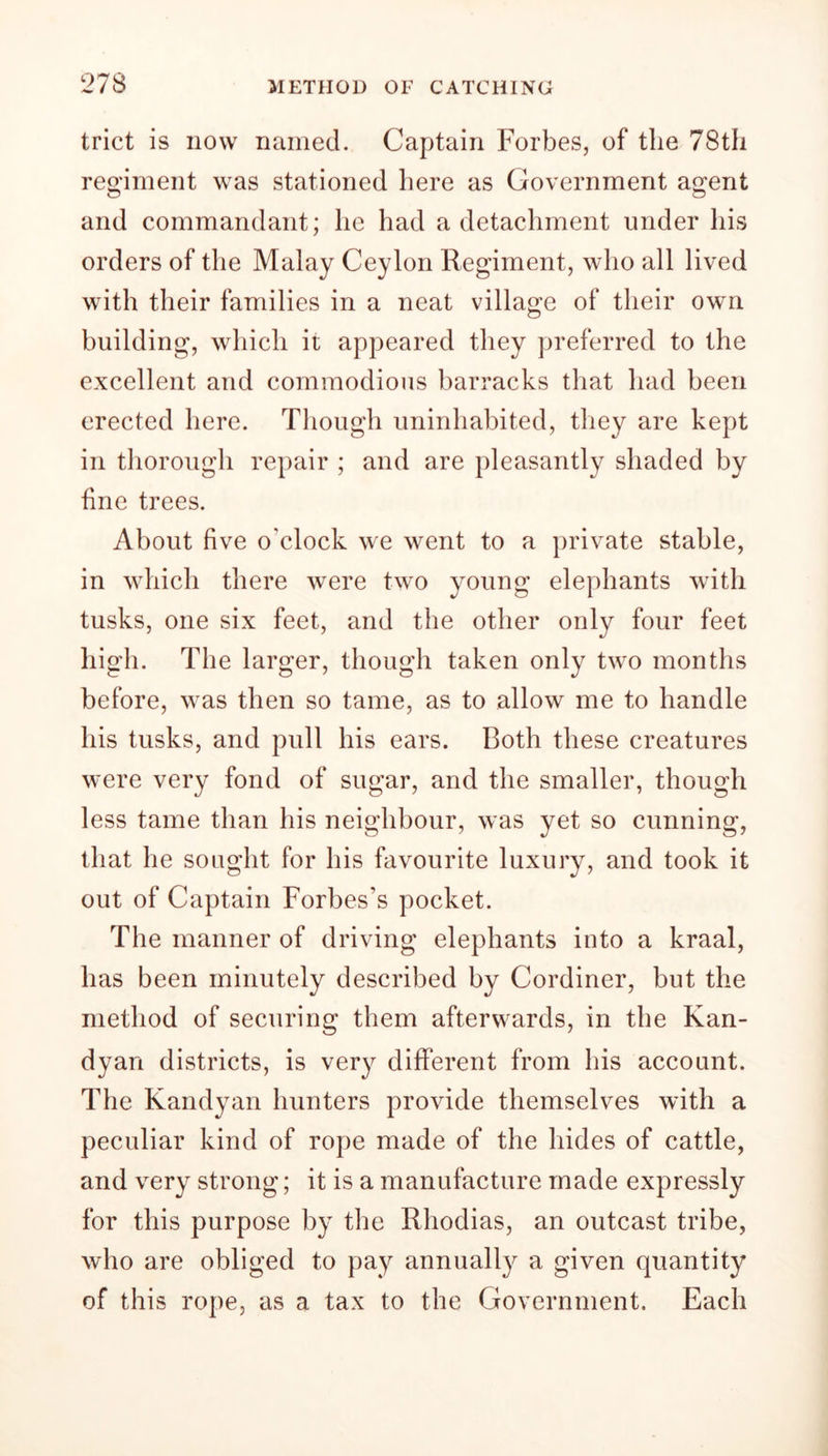 trict is now named. Captain Forbes, of the 78th regiment was stationed here as Government agent O o and commandant; lie had a detachment under his orders of the Malay Ceylon Regiment, who all lived with their families in a neat village of their own building, which it appeared they preferred to the excellent and commodious barracks that had been erected here. Though uninhabited, they are kept in thorough repair ; and are pleasantly shaded by fine trees. About five o'clock we went to a private stable, in which there were two young elephants with tusks, one six feet, and the other only four feet high. The larger, though taken only two months before, was then so tame, as to allow me to handle his tusks, and pull his ears. Both these creatures were very fond of sugar, and the smaller, though less tame than his neighbour, was yet so cunning, that he sought for his favourite luxury, and took it out of Captain Forbes’s pocket. The manner of driving elephants into a kraal, has been minutely described by Cordiner, but the method of securing them afterwards, in the Kan- dyan districts, is very different from his account. The Kandyan hunters provide themselves with a peculiar kind of rope made of the hides of cattle, and very strong; it is a manufacture made expressly for this purpose by the Rhodias, an outcast tribe, who are obliged to pay annually a given quantity of this rope, as a tax to the Government. Each