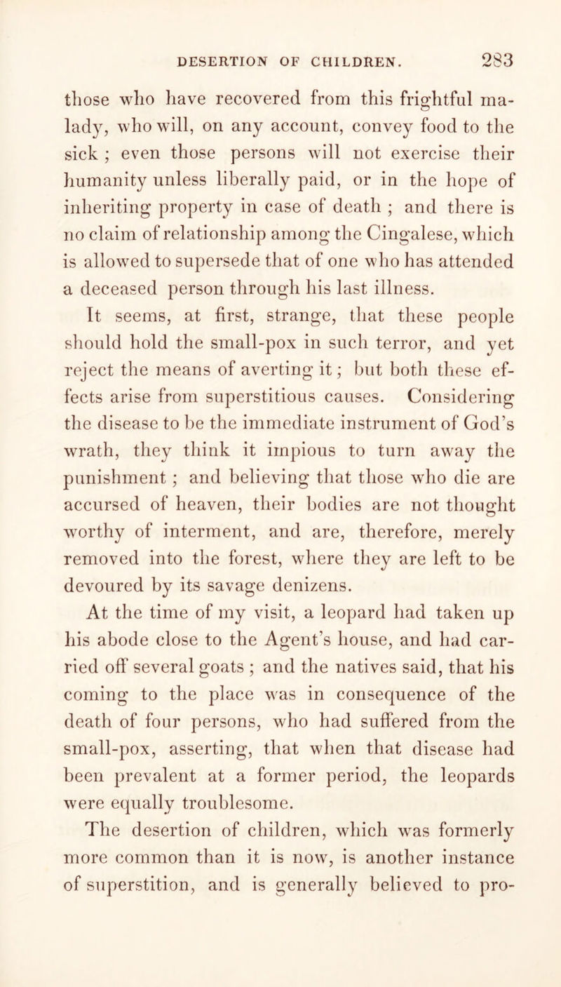 those who have recovered from this frightful ma- lady, who will, on any account, convey food to the sick ; even those persons will not exercise their humanity unless liberally paid, or in the hope of inheriting property in case of death ; and there is no claim of relationship among the Cingalese, which is allowed to supersede that of one who has attended a deceased person through his last illness. It seems, at first, strange, that these people should hold the small-pox in such terror, and yet reject the means of averting it; but both these ef- fects arise from superstitious causes. Considering the disease to be the immediate instrument of God’s wrath, they think it impious to turn away the punishment ; and believing that those who die are accursed of heaven, their bodies are not thought worthy of interment, and are, therefore, merely removed into the forest, where they are left to be devoured by its savage denizens. At the time of my visit, a leopard had taken up his abode close to the Agent’s house, and had car- ried off several goats ; and the natives said, that his coming to the place was in consequence of the death of four persons, who had suffered from the small-pox, asserting, that when that disease had been prevalent at a former period, the leopards were equally troublesome. The desertion of children, which was formerly more common than it is now, is another instance of superstition, and is generally believed to pro-