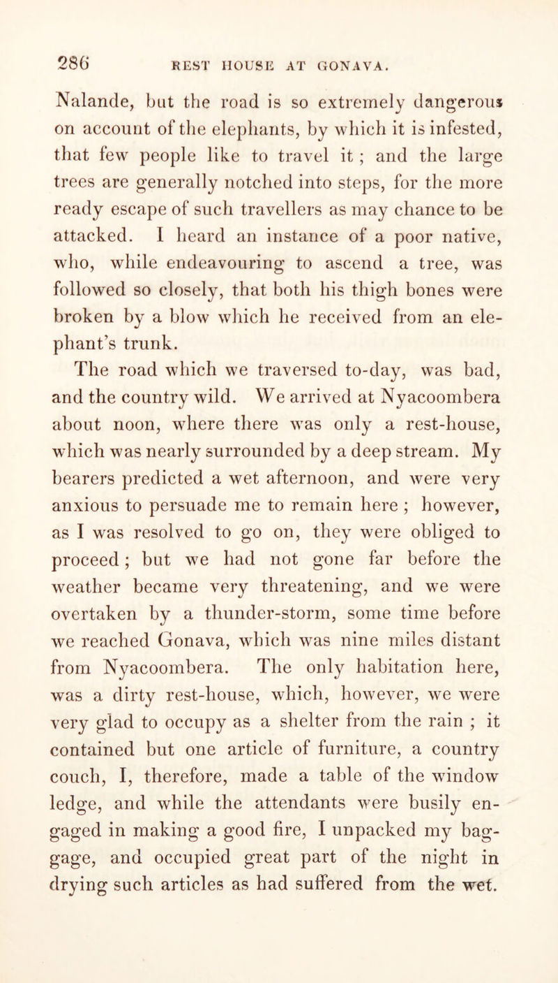 Nalande, but the road is so extremely dangerous on account of the elephants, by which it is infested, that few people like to travel it ; and the large trees are generally notched into steps, for the more ready escape of such travellers as may chance to be attacked. I heard an instance of a poor native, who, while endeavouring to ascend a tree, was followed so closely, that both his thigh bones were broken by a blow which he received from an ele- phant’s trunk. The road which we traversed to-day, was bad, and the country wild. We arrived at Nyacoombera about noon, where there was only a rest-house, which was nearly surrounded by a deep stream. My bearers predicted a wet afternoon, and were very anxious to persuade me to remain here ; however, as I was resolved to go on, they were obliged to proceed; but we had not gone far before the weather became very threatening, and we were overtaken by a thunder-storm, some time before we reached Gonava, which was nine miles distant from Nyacoombera. The only habitation here, was a dirty rest-house, which, however, we were very glad to occupy as a shelter from the rain ; it contained but one article of furniture, a country couch, I, therefore, made a table of the window ledge, and while the attendants were busily en- gaged in making a good fire, I unpacked my bag- gage, and occupied great part of the night in drying such articles as had suffered from the wet.