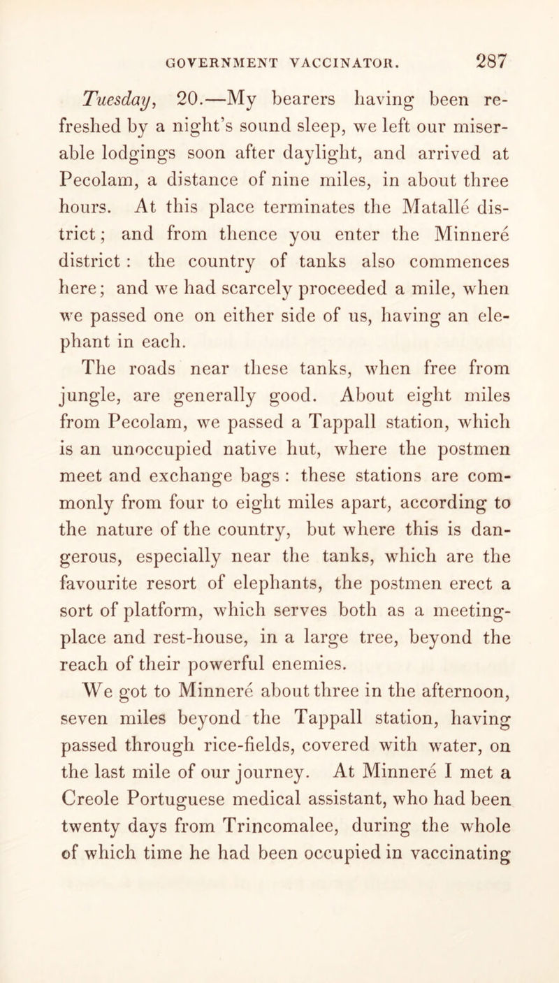 Tuesday, 20.—My bearers having been re- freshed by a night’s sound sleep, we left our miser- able lodgings soon after daylight, and arrived at Pecolam, a distance of nine miles, in about three hours. At this place terminates the Matalle dis- trict ; and from thence you enter the Minnere district : the country of tanks also commences here; and we had scarcely proceeded a mile, when we passed one on either side of us, having an ele- phant in each. The roads near these tanks, when free from jungle, are generally good. About eight miles from Pecolam, we passed a Tappall station, which is an unoccupied native hut, where the postmen meet and exchange bags : these stations are com- monly from four to eight miles apart, according to the nature of the country, but where this is dan- gerous, especially near the tanks, which are the favourite resort of elephants, the postmen erect a sort of platform, which serves both as a meeting- place and rest-house, in a large tree, beyond the reach of their powerful enemies. We got to Minnere about three in the afternoon, seven miles beyond the Tappall station, having passed through rice-fields, covered with water, on the last mile of our journey. At Minnere I met a Creole Portuguese medical assistant, who had been twenty days from Trincomalee, during the whole of which time he had been occupied in vaccinating