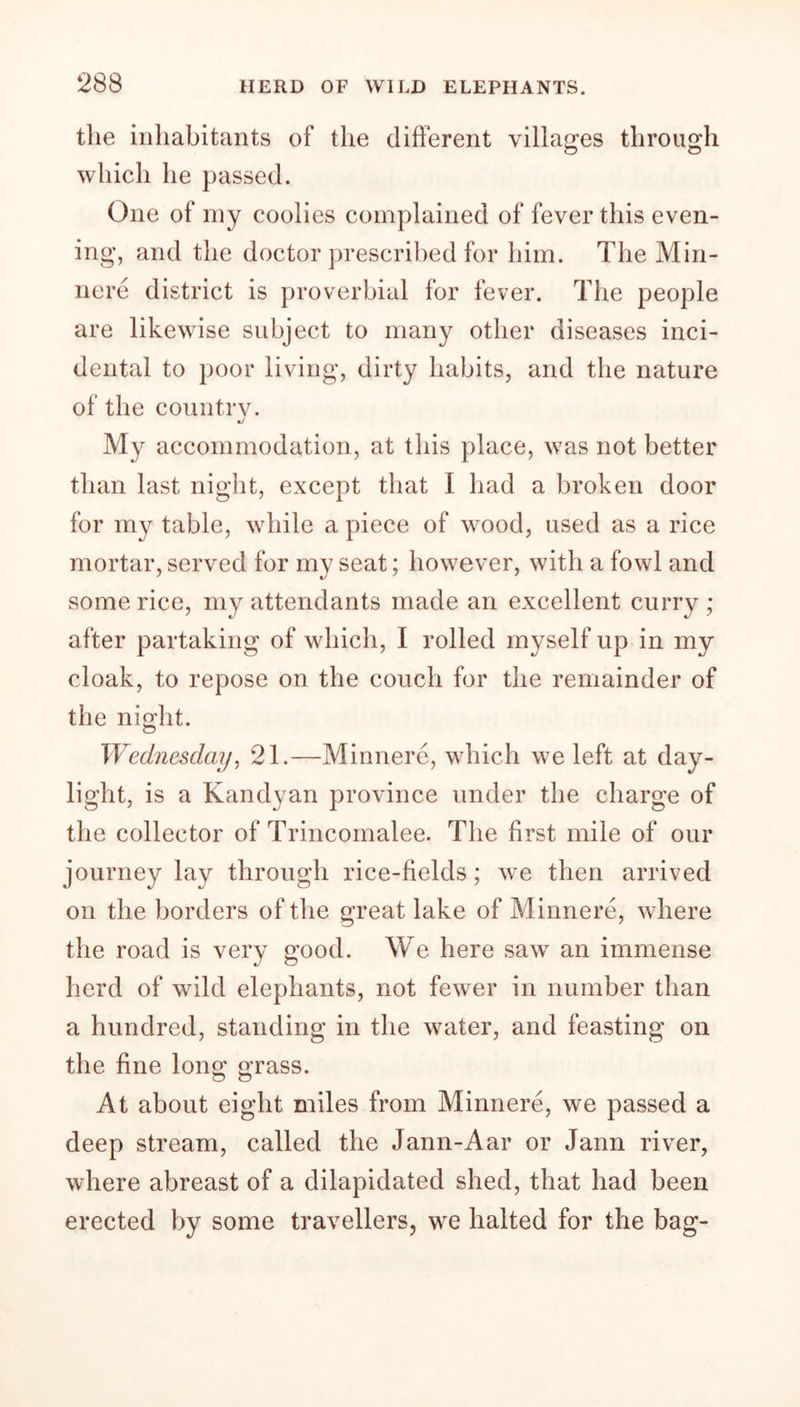 the inhabitants of the different villages through which he passed. One of my coolies complained of fever this even- ing, and the doctor prescribed for him. The Min- nere district is proverbial for fever. The people are likewise subject to many other diseases inci- dental to poor living, dirty habits, and the nature of the country. My accommodation, at this place, was not better than last night, except that I had a broken door for my table, while a piece of wood, used as a rice mortar, served for my seat; however, with a fowl and some rice, my attendants made an excellent curry ; after partaking of which, I rolled myself up in my cloak, to repose on the couch for the remainder of the night. Wednesday, 21.—Minnere, which we left at day- light, is a Kandyan province under the charge of the collector of Trincomalee. The first mile of our journey lay through rice-fields; we then arrived on the borders of the great lake of Minnere, where the road is very good. We here saw an immense herd of wild elephants, not fewer in number than a hundred, standing in the water, and feasting on the fine long grass. At about eight miles from Minnere, we passed a deep stream, called the Jann-Aar or Jann river, where abreast of a dilapidated shed, that had been erected by some travellers, we halted for the bag-