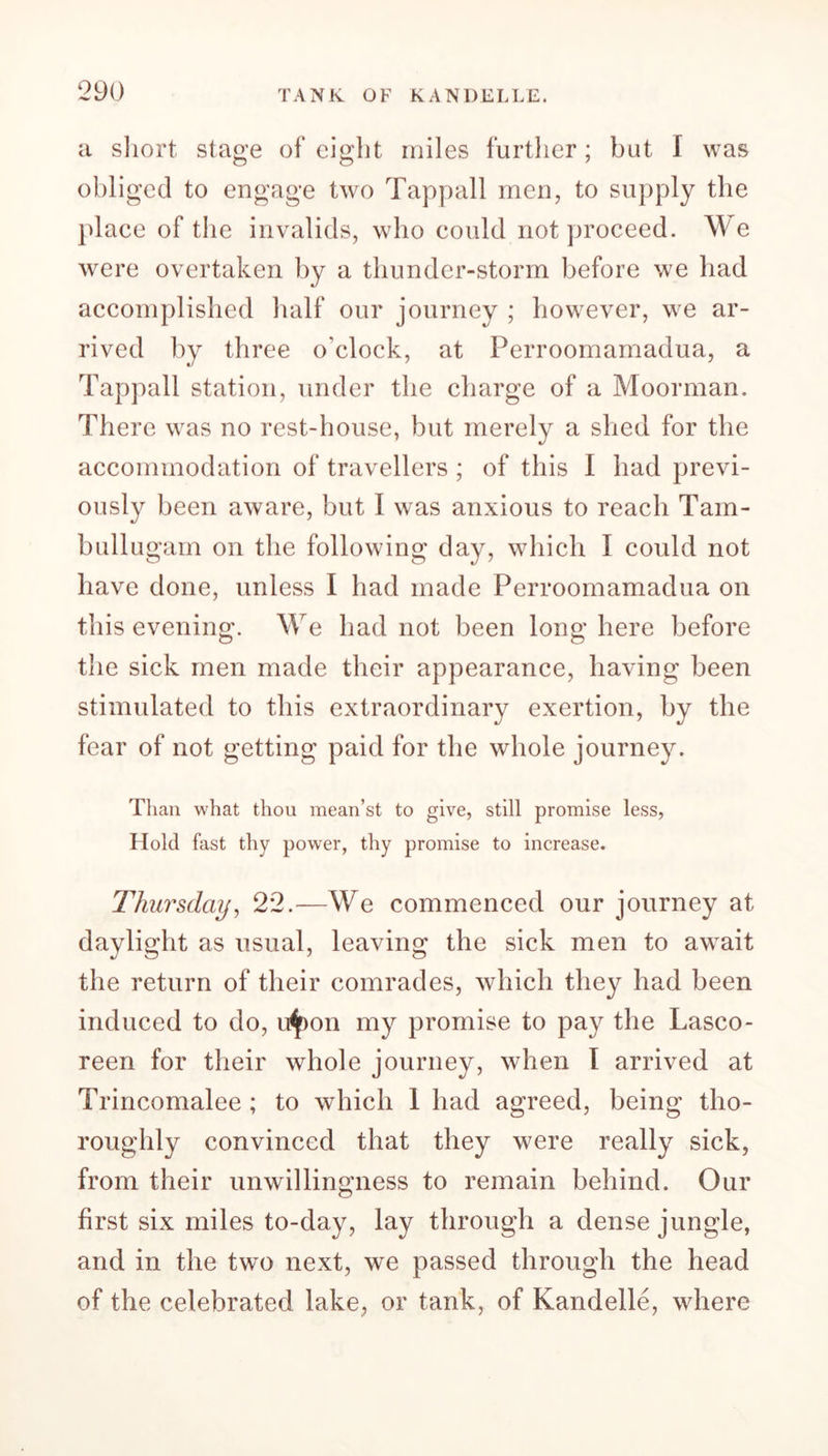 a short stage of eight miles further; but I was obliged to engage two Tappall men, to supply the place of the invalids, who could not proceed. W e were overtaken by a thunder-storm before we had accomplished half our journey ; however, we ar- rived by three o’clock, at Perroomamadua, a Tappall station, under the charge of a Moorman. There was no rest-house, but merely a shed for the accommodation of travellers ; of this I had previ- ously been aware, but I was anxious to reach Tain- bullugam on the following day, which I could not have done, unless I had made Perroomamadua on this evening. We had not been long here before the sick men made their appearance, having been stimulated to this extraordinary exertion, by the fear of not getting paid for the whole journey. Than what thou mean’st to give, still promise less, Hold fast thy power, thy promise to increase. Thursday, 22.—We commenced our journey at daylight as usual, leaving the sick men to await the return of their comrades, which they had been induced to do, u^Don my promise to pay the Lasco- reen for their whole journey, when I arrived at Trincomalee; to which 1 had agreed, being tho- roughly convinced that they were really sick, from their unwillingness to remain behind. Our first six miles to-day, lay through a dense jungle, and in the two next, we passed through the head of the celebrated lake, or tank, of Kandelle, where