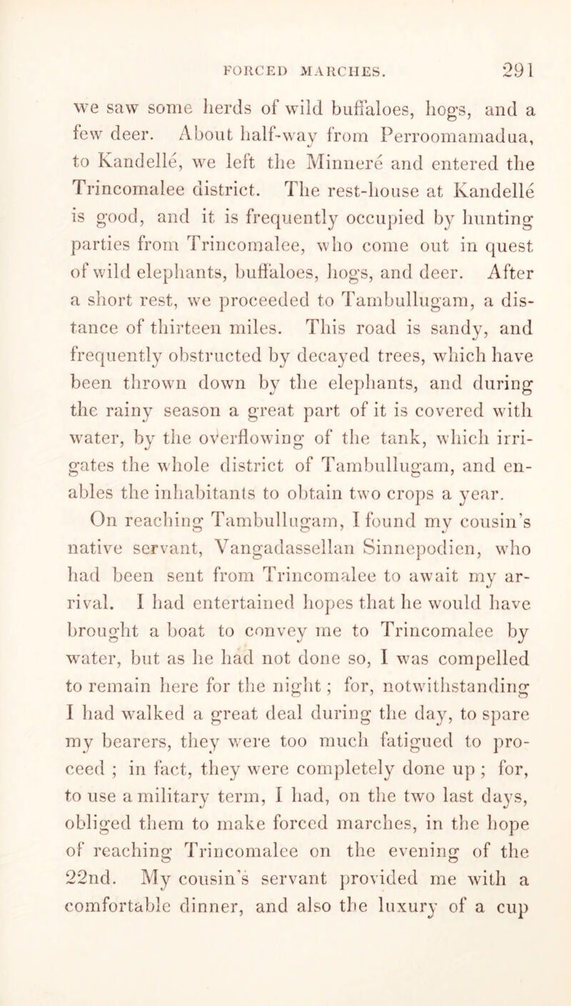 we saw some herds of wild buffaloes, hogs, and a few deer. About half-way from Perroomamadua, to Kandelle, we left the Minnere and entered the Trincomalee district. The rest-house at Kandelle is good, and it is frequently occupied by hunting parties from Trincomalee, who come out in quest of wild elephants, buffaloes, hogs, and deer. After a short rest, we proceeded to Tambullugam, a dis- tance of thirteen miles. This road is sandy, and frequently obstructed by decayed trees, which have been thrown down by the elephants, and during the rainy season a great part of it is covered with water, by the overflowing of the tank, which irri- gates the whole district of Tambullugam, and en- ables the inhabitants to obtain two crops a year. On reaching Tambullugam, I found my cousin’s native servant, Vangadassellan Sinnepodien, who had been sent from Trincomalee to await my ar- rival. I had entertained hopes that he would have brought a boat to convey me to Trincomalee by w^ater, but as he had not done so, I was compelled to remain here for the night; for, notwithstanding I had walked a great deal during the day, to spare my bearers, they were too much fatigued to pro- ceed ; in fact, they were completely done up ; for, to use a military term, I had, on the two last days, obliged them to make forced marches, in the hope of reaching Trincomalee on the evening of the 22nd. My cousin’s servant provided me with a comfortable dinner, and also the luxury of a cup