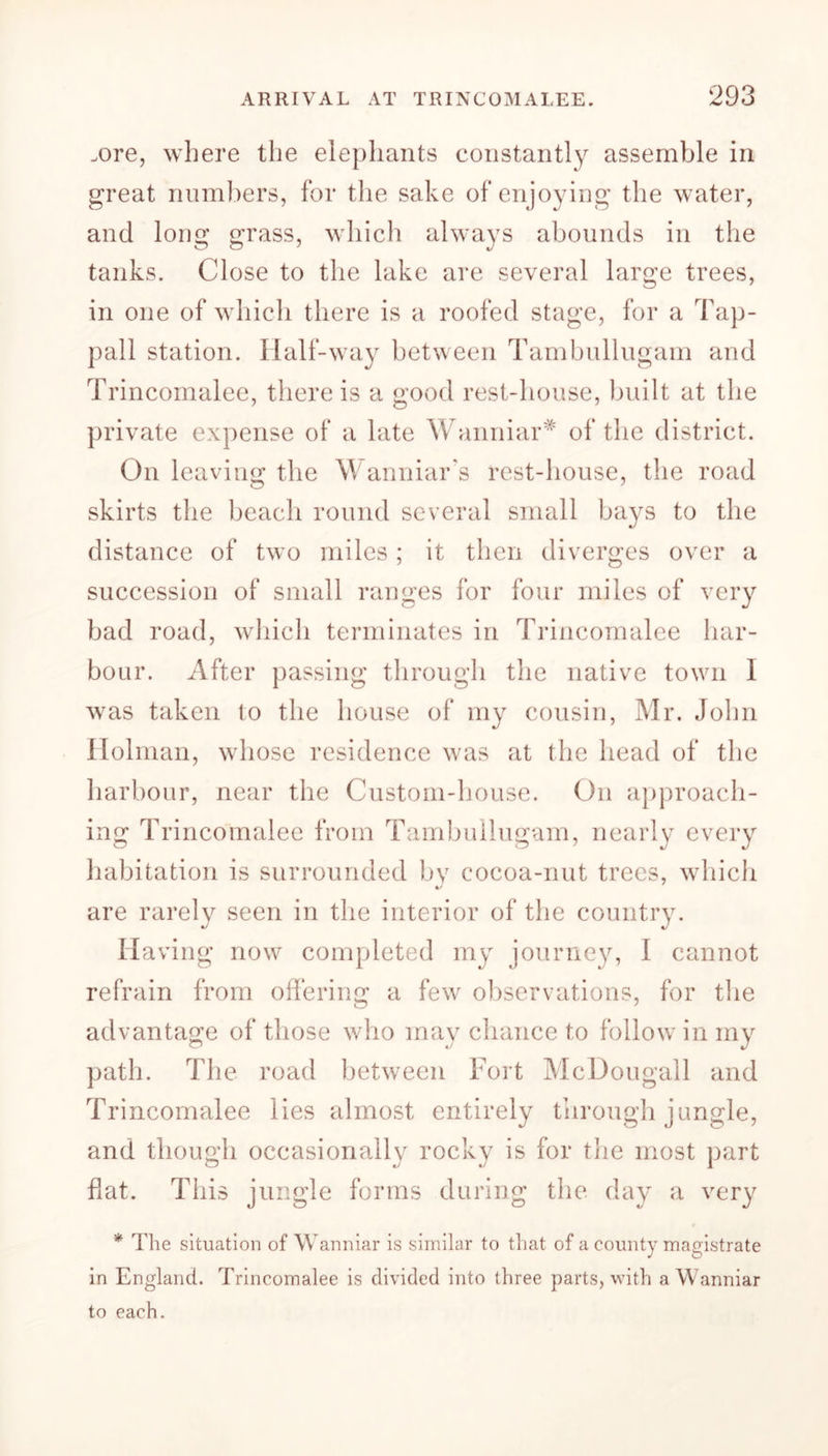 .ore, where the elephants constantly assemble in great numbers, for the sake of enjoying the water, and long grass, which always abounds in the tanks. Close to the lake are several large trees, in one of which there is a roofed stage, for a Tap- pall station. Half-way between Tambullugam and Trincomalee, there is a good rest-house, built at the private expense of a late Wanniar* of the district. On leaving the Wanniar’s rest-house, the road skirts the beach round several small bays to the distance of two miles; it then diverges over a succession of small ranges for four miles of very bad road, which terminates in Trincomalee har- bour. After passing through the native town I was taken to the house of my cousin, Mr. John Holman, whose residence was at the head of the harbour, near the Custom-house. On approach- ing Trincomalee from Tambullugam, nearly every habitation is surrounded by cocoa-nut trees, which •/ are rarely seen in the interior of the country. Ha ving now completed my journey, I cannot refrain from offering a few observations, for the advantage of those who may chance to follow in my path. The road between Fort McDougall and Trincomalee lies almost entirely through jungle, and though occasionally rocky is for the most part flat. This jungle forms during the day a very * The situation of Wanniar is similar to that of a county magistrate in England. Trincomalee is divided into three parts, with a Wanniar to each.