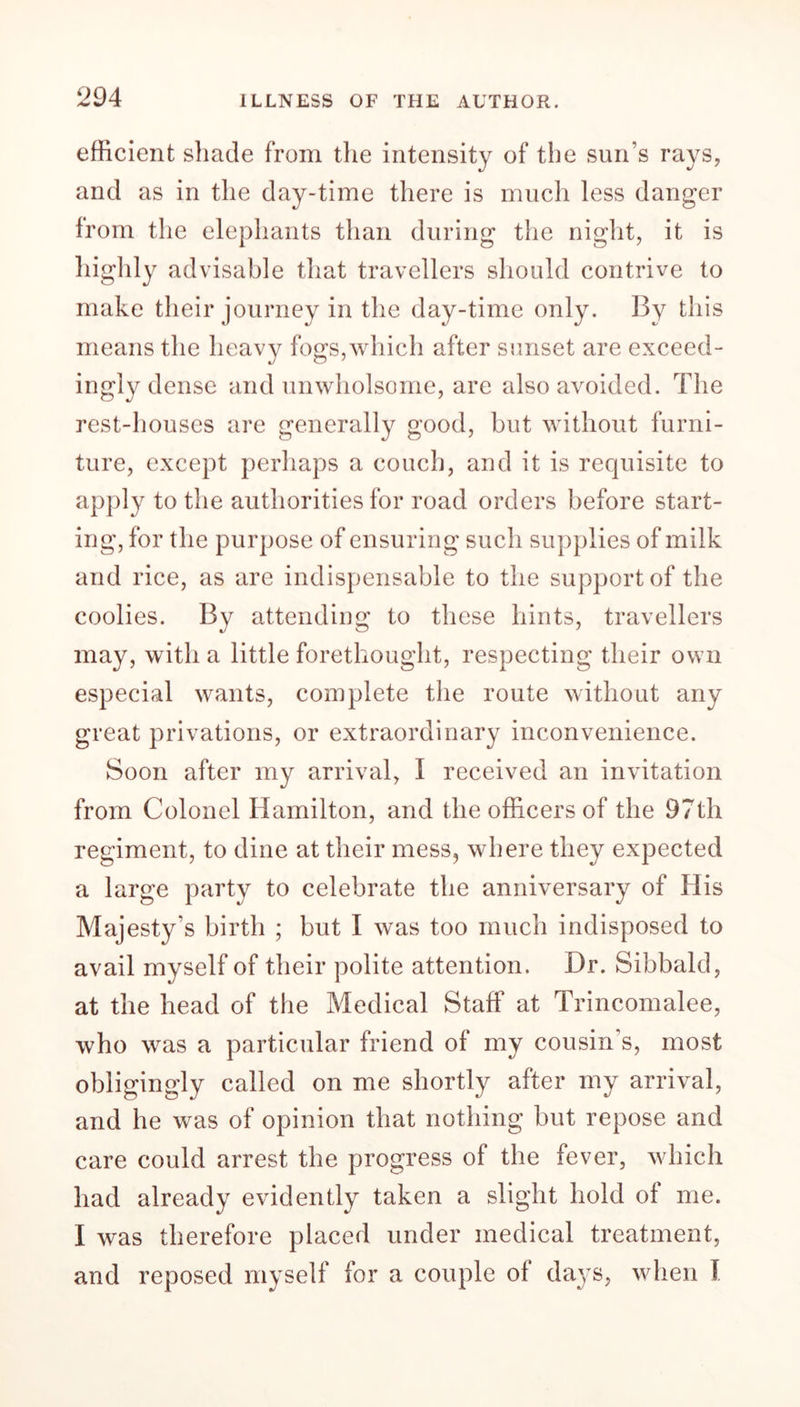 efficient shade from the intensity of the sun's rays, and as in the day-time there is much less danger from the elephants than during the night, it is Ughly advisable that travellers should contrive to make their journey in the day-time only. By this means the heavy fogs, which after sunset are exceed- ingly dense and unwholsome, are also avoided. The rest-houses are generally good, but without furni- ture, except perhaps a couch, and it is recjuisite to apply to the authorities for road orders before start- ing, for the purpose of ensuring such supplies of milk and rice, as are indispensable to the support of the coolies. By attending to these hints, travellers may, with a little forethought, respecting their own especial wants, complete the route without any great privations, or extraordinary inconvenience. Soon after my arrival, I received an invitation from Colonel Hamilton, and the officers of the 97th regiment, to dine at their mess, where they expected a large party to celebrate the anniversary of His Majesty's birth ; but I was too much indisposed to avail myself of their polite attention. Dr. Sibbald, at the head of the Medical Staff at Trincomalee, who was a particular friend of my cousin’s, most obligingly called on me shortly after my arrival, and he was of opinion that nothing but repose and care could arrest the progress of the fever, which had already evidently taken a slight hold of me. I was therefore placed under medical treatment, and reposed myself for a couple of days, when I